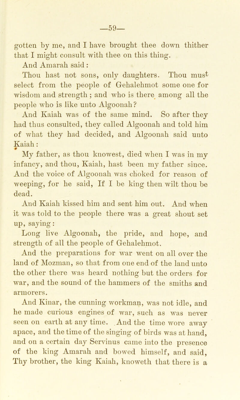 59— gotten by me, and I have brought thee down thither that I might consult with thee on this thing. O O And Amarah said: Thou hast not sons, only daughters. Thou must select from the people of Gehalehmot some one for wisdom and strength ; and who is there among all the people who is like unto Algoonah? And Kaiah was of the same mind. So after they had thus consulted, they called Algoonah and told him of what they had decided, and Algoonah said unto Kaiah: # My father, as thou knowest, died when I was in my infancy, and thou, Kaiah, hast been my father since. And the voice of Algoonah was choked for reason of weeping, for he said, If I be king then wilt thou be dead. And Kaiah kissed him and sent him out. And when it was told to the people there was a great shout set up, saying: Long live Algoonah, the pride, and hope, and strength of all the people of Gehalehmot. And the preparations for war went on all over the land of Mozman, so that from one end of the land unto the other there was heard nothing but the orders for war, and the sound of the hammers of the smiths and armorers. And Kinar, the cunning workman, was not idle, and he made curious engines of war, such as was never seen on earth at any time. And the time wore away apace, and the time of the singing of birds was at hand, and on a certain day Servinus came into the presence of the king Amarah and bowed himself, and said, Thy brother, the king Kaiah, knoweth that there is a