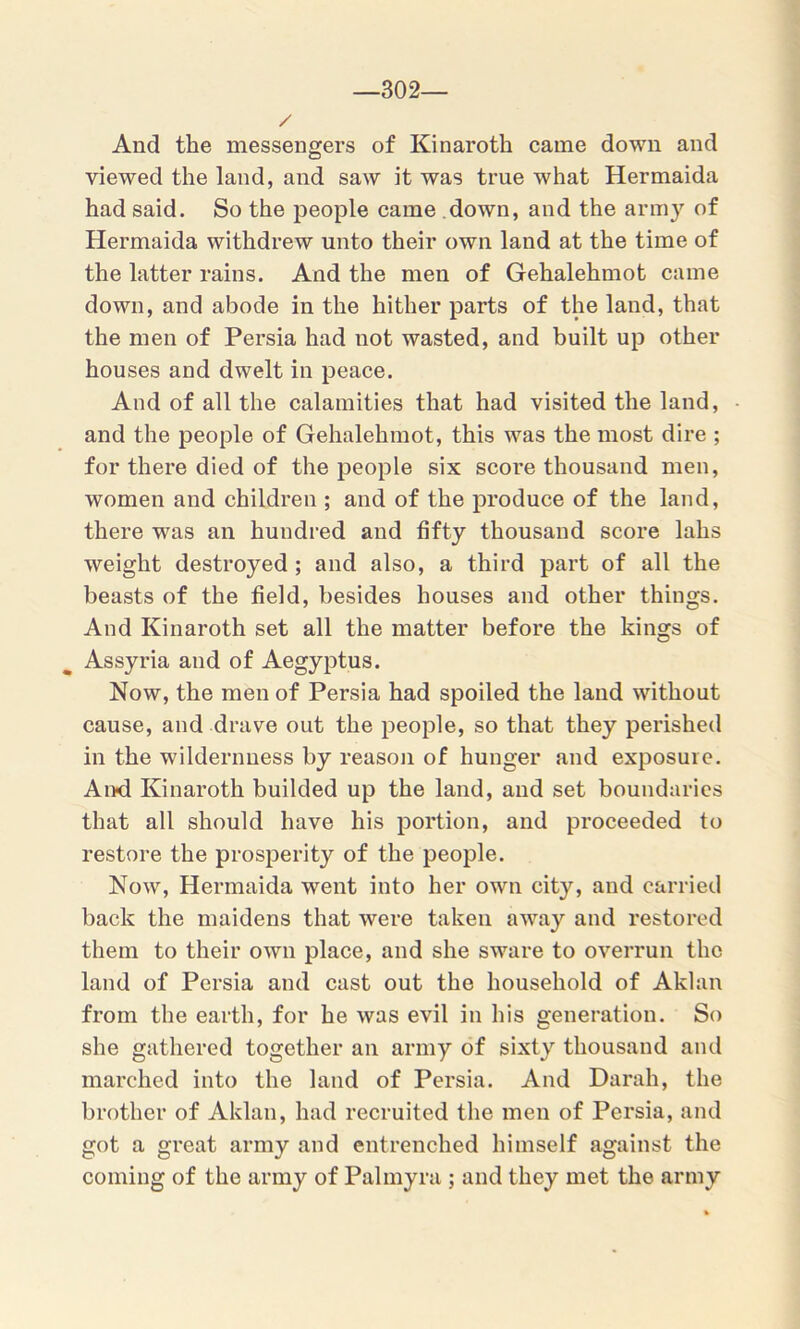 —302— / And the messengers of Kinaroth came down and viewed the land, and saw it was true what Hermaida had said. So the people came down, and the army of Hermaida withdrew unto their own land at the time of the latter rains. And the men of Gehalehmot came down, and abode in the hither parts of the land, that the men of Persia had not wasted, and built up other houses and dwelt in peace. And of all the calamities that had visited the land, • and the people of Gehalehmot, this was the most dire ; for there died of the people six score thousand men, women and children ; and of the produce of the land, there was an hundred and fifty thousand score lahs weight destroyed ; and also, a third part of all the beasts of the field, besides houses and other things. And Kinaroth set all the matter before the kings of Assyria and of Aegyptus. Now, the men of Persia had spoiled the land without cause, and drave out the people, so that they perished in the wildernuess by reason of hunger and exposure. And Kinaroth builded up the land, and set boundaries that all should have his portion, and proceeded to restore the prosperity of the people. Now, Hermaida went into her own city, and carried back the maidens that were taken away and restored them to their own place, and she sware to overrun the land of Persia and cast out the household of Aklan from the earth, for he was evil in his generation. So she gathered together an army of sixty thousand and marched into the land of Persia. And Darah, the brother of Aklan, had recruited the men of Persia, and got a great army and entrenched himself against the coming of the army of Palmyra ; and they met the army