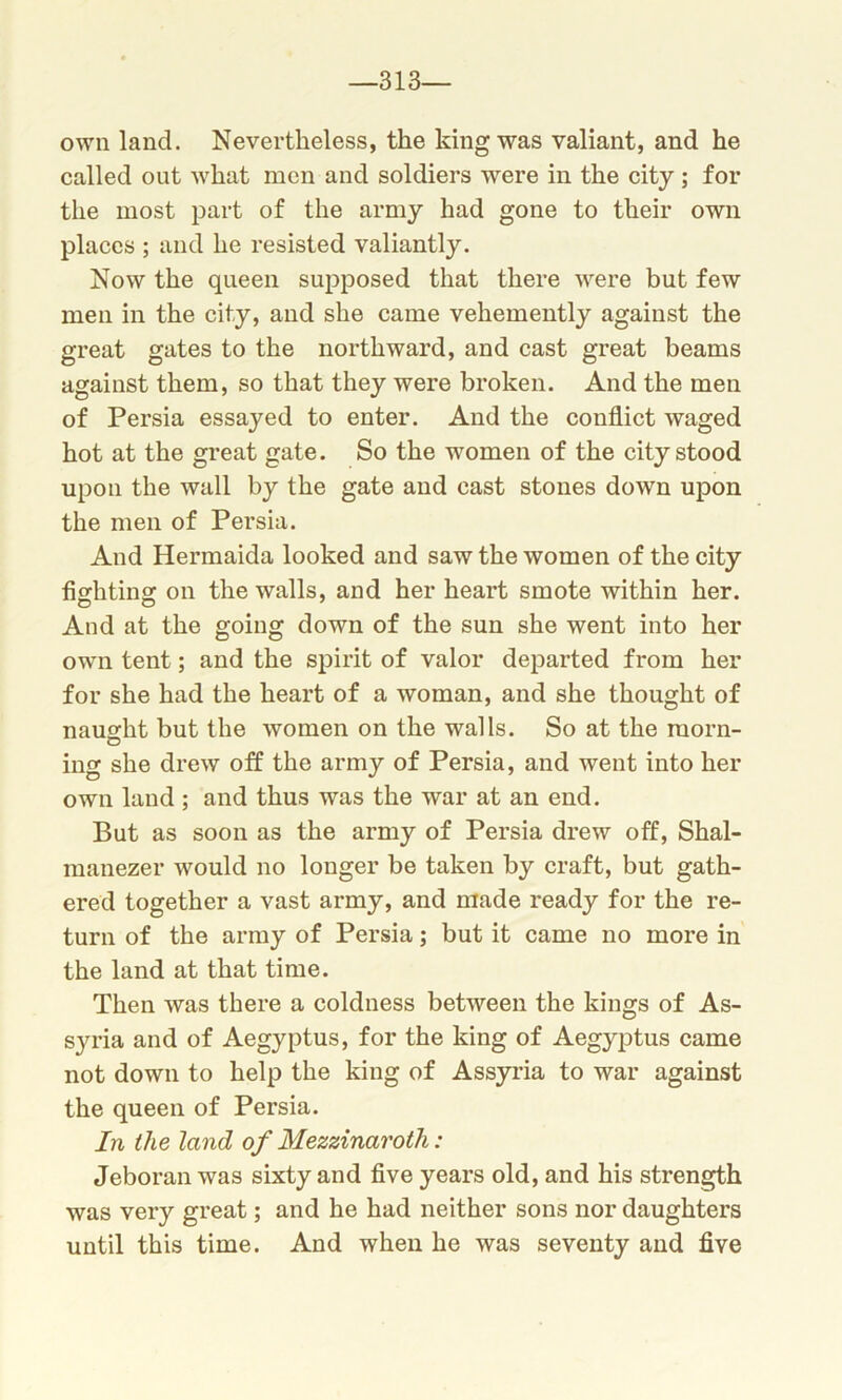 -313- own land. Nevertheless, the king was valiant, and he called out what men and soldiers were in the city ; for the most part of the army had gone to their own places ; and he resisted valiantly. Now the queen supposed that there were but few men in the city, and she came vehemently against the great gates to the northward, and cast great beams against them, so that they were broken. And the men of Persia essayed to enter. And the conflict waged hot at the great gate. So the women of the city stood upon the wall by the gate and cast stones down upon the men of Persia. And Hermaida looked and saw the women of the city fighting on the walls, and her heart smote within her. And at the going down of the sun she went into her own tent; and the spirit of valor departed from her for she had the heart of a woman, and she thought of naught but the women on the walls. So at the morn- ing she drew off the army of Persia, and went into her own land ; and thus was the war at an end. But as soon as the army of Persia drew off, Shal- manezer would no longer be taken by craft, but gath- ered together a vast army, and made ready for the re- turn of the army of Persia; but it came no more in the land at that time. Then was there a coldness between the kings of As- syria and of Aegyptus, for the king of Aegyptus came not down to help the king of Assyria to war against the queen of Persia. In the land of Mezzinaroth: Jeboran was sixty and five years old, and his strength was very great; and he had neither sons nor daughters until this time. And when he was seventy and five