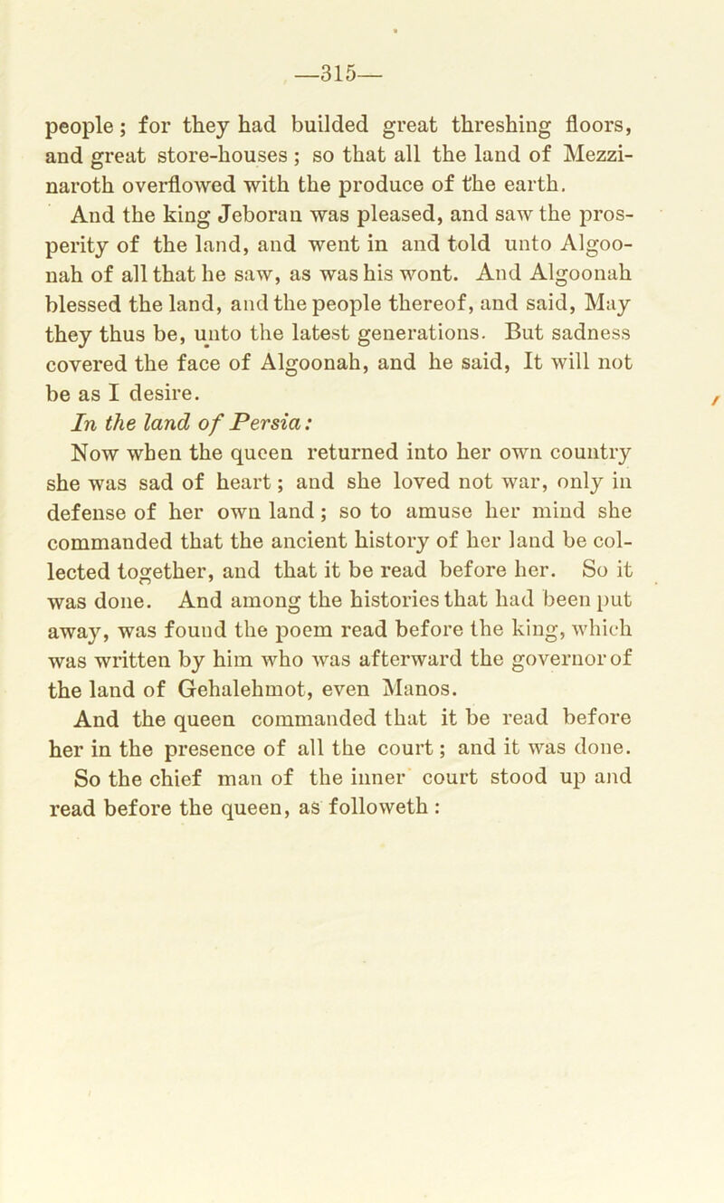 -315- people ; for they had builded great threshing floors, and great store-houses ; so that all the land of Mezzi- naroth overflowed with the produce of the earth. And the king Jeboran was pleased, and saw the pros- perity of the land, and went in and told unto Algoo- nah of all that he saw, as was his wont. And Algoonah blessed the land, and the people thereof, and said, May they thus be, unto the latest generations. But sadness covered the face of Algoonah, and he said, It will not be as I desire. In the land of Persia: Now when the queen returned into her own country she was sad of heart; and she loved not war, only in defense of her own land; so to amuse her mind she commanded that the ancient history of her land be col- lected together, and that it be read before her. So it was done. And among the histories that had been put away, was found the poem read before the king, which was written by him who was afterward the governor of the land of Gehalehmot, even Manos. And the queen commanded that it be read before her in the presence of all the court; and it was done. So the chief man of the inner court stood up and read before the queen, as folioweth :