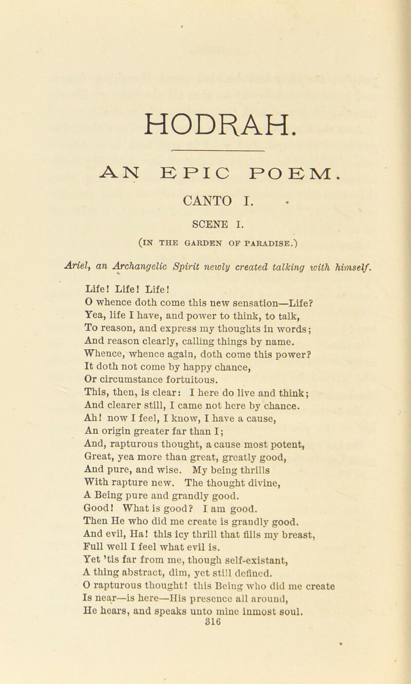 HODRAH AN EPIC POEM. CANTO I. SCENE I. (in the garden of paradise.) Ariel, an Archangelic Spirit newly created talking with himself. Life! Life! Life! O whence cloth come this new sensation—Life? Yea, life I have, and power to think, to talk, To reason, aud express my thoughts in words; And reason clearly, calling things by name. Whence, whence again, doth come this power? It doth not come by happy chance, Or circumstance fortuitous. This, then, is clear: I here do live and think; And clearer still, I came not here by chance. Ah! now I feel, I know, I have a cause, An origin greater far than I; And, rapturous thought, a cause most potent, Great, yea more than great, greatly good, And pure, and wise. My being thrills With rapture new. The thought divine, A Being pure and grandly good. Good! What is good? I am good. Then He who did me create is grandly good. And evil, Ha! this icy thrill that fills my breast, Full well I feel what evil is. Yet ’tis far from me, though self-existant, A thing abstract, dim, yet still defined. 0 rapturous thought! this Being who did me create Is near—is here—His presence all around, He hears, and speaks unto mine inmost soul. 316