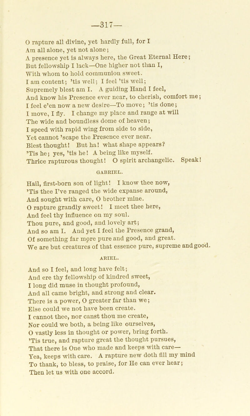 —317— 0 rapture all divine, yet hardly full, for I Am all alone, yet not alone; A presence yet is always here, the Great Eternal Here; But fellowship I lack—One higher not than I, With whom to hold communion sweet. 1 am content; ’tiswell; I feel ’tis well; Supremely blest am I. A guiding Hand I feel, And know his Presence ever near, to cherish, comfort me; I feel e’en now a new desire—To move; ’tis done; I move, I fly. I change my place and range at will The wide and boundless dome of heaven; I speed with rapid wing from side to side, Yet cannot ’scape the Presence ever near. Blest thought! But ha! what shape appears? ’Tis he; yes, ’tis he! A being like myself. Thrice rapturous thought! O spirit archangelic. Speak! GABRIEL. Hail, first-born son of light! I know thee now, ’Tis thee I’ve ranged the wide expanse around, And sought with care, O brother mine. 0 rapture grandly sweet! I meet thee here, And feel thy influence on my soul. Thou pure, and good, and lovely art; And so am I. And yet I feel the Presence grand, Of something far more pure and good, and great. We are but creatures of that essence pure, supreme and good. ARIEL. And so I feel, and long have felt; And ere thy fellowship of kindred sweet, 1 long did muse in thought profound, And all came bright, and strong and clear. There is a power, O greater far than we; Else could we not have been create. I cannot thee, nor canst thou me create, Nor could we both, a being like ourselves, O vastly less in thought or power, bring forth. ’Tis true, and rapture great the thought pursues, That there is One who made and keeps with care— Yea, keeps with care. A rapture new doth fill my mind To thank, to bless, to praise, for He can ever hear; Then let us with one accord.