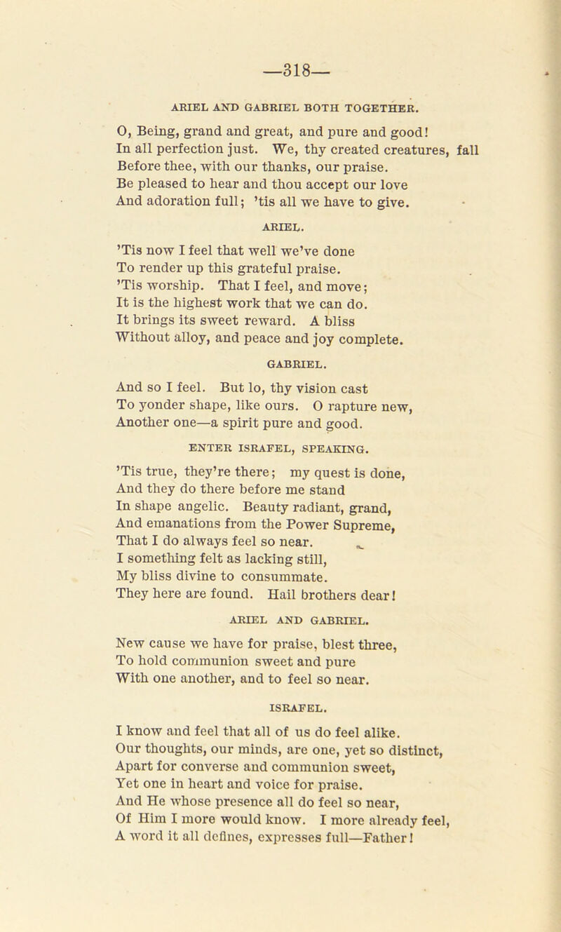 318— ARIEL AND GABRIEL BOTH TOGETHER. O, Being, grand and great, and pure and good! In all perfection just. We, thy created creatures, fall Before thee, with our thanks, our praise. Be pleased to hear and thou accept our love And adoration full; ’tis all we have to give. ARIEL. ’Tis now I feel that well we’ve done To render up this grateful praise. ’Tis worship. That I feel, and move; It is the highest work that we can do. It brings its sweet reward. A bliss Without alloy, and peace and joy complete. GABRIEL. And so I feel. But lo, thy vision cast To yonder shape, like ours. O rapture new, Another one—a spirit pure and good. ENTER ISRAFEL, SPEAKING. ’Tis true, they’re there; my quest is done, And they do there before me stand In shape angelic. Beauty radiant, grand, And emanations from the Power Supreme, That I do always feel so near. I something felt as lacking still, My bliss divine to consummate. They here are found. Hail brothers dear! ARIEL AND GABRIEL. New cause we have for praise, blest three, To hold communion sweet and pure With one another, and to feel so near. ISRAFEL. I know and feel that all of us do feel alike. Our thoughts, our minds, are one, yet so distinct, Apart for converse and communion sweet, Yet one in heart and voice for praise. And He whose presence all do feel so near, Of Him I more would know. I more already feel, A word it all defines, expresses full—Father!