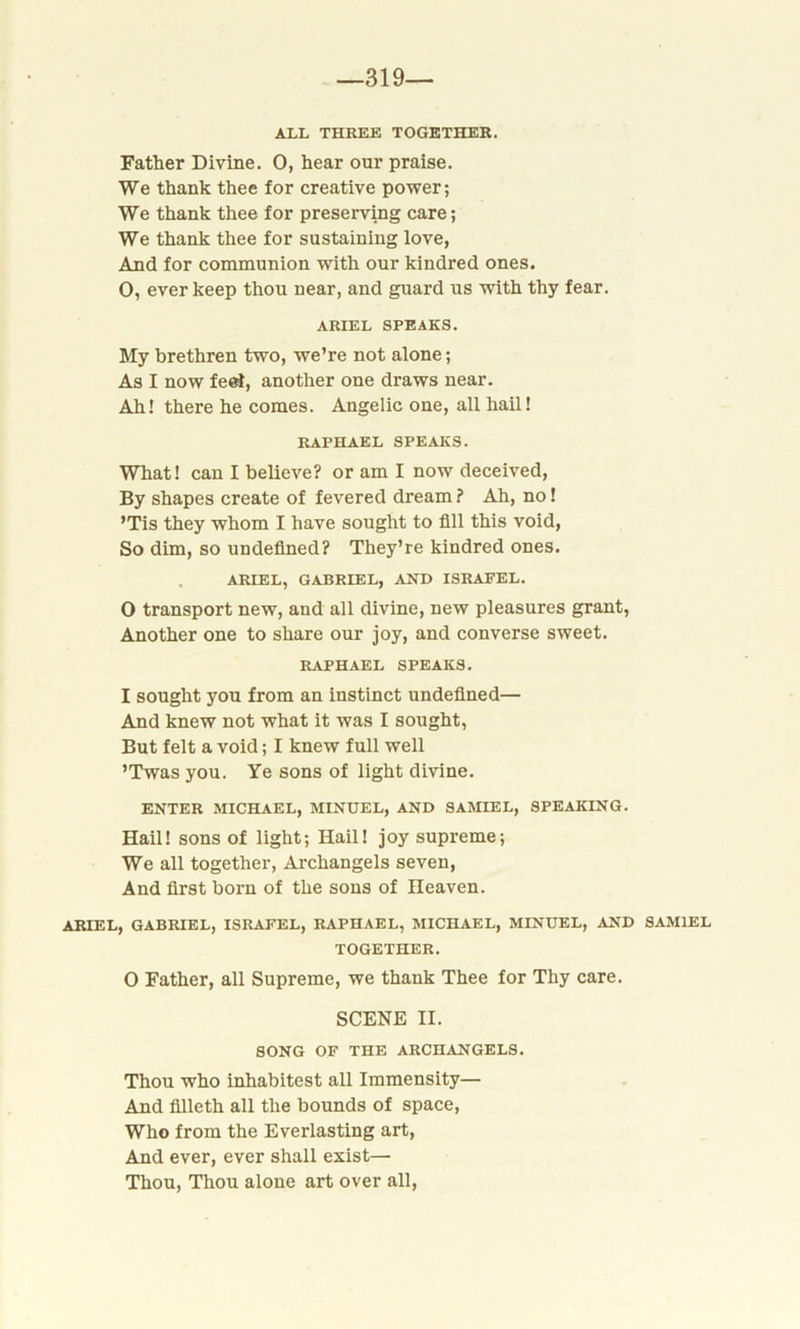-319- all THREE TOGETHER. Father Divine. O, hear our praise. We thank thee for creative power; We thank thee for preserving care; We thank thee for sustaining love, And for communion with our kindred ones. O, ever keep thou near, and guard us with thy fear. ARIEL SPEAKS. My brethren two, we’re not alone; As I now feet, another one draws near. Ah! there he comes. Angelic one, all hail! RAPHAEL SPEAKS. What! can I believe? or am I now deceived, By shapes create of fevered dream ? Ah, no! ’Tis they whom I have sought to fill this void, So dim, so undefined? They’re kindred ones. ARIEL, GABRIEL, AND ISRAFEL. 0 transport new, and all divine, new pleasures grant, Another one to share our joy, and converse sweet. RAPHAEL SPEAKS. 1 sought you from an instinct undefined— And knew not what it was I sought, But felt a void; I knew full well ’Twas you. Ye sons of light divine. ENTER MICHAEL, MINUEL, AND SAMIEL, SPEAKING. Hail! sons of light; Hail! joy supreme; We all together, Archangels seven, And first born of the sons of Heaven. ARIEL, GABRIEL, ISRAFEL, RAPHAEL, MICHAEL, MINUEL, AND SAMIEL TOGETHER. O Father, all Supreme, we thank Thee for Thy care. SCENE II. SONG OF THE ARCHANGELS. Thou who inhabitest all Immensity— And filleth all the bounds of space, Who from the Everlasting art, And ever, ever shall exist— Thou, Thou alone art over all,