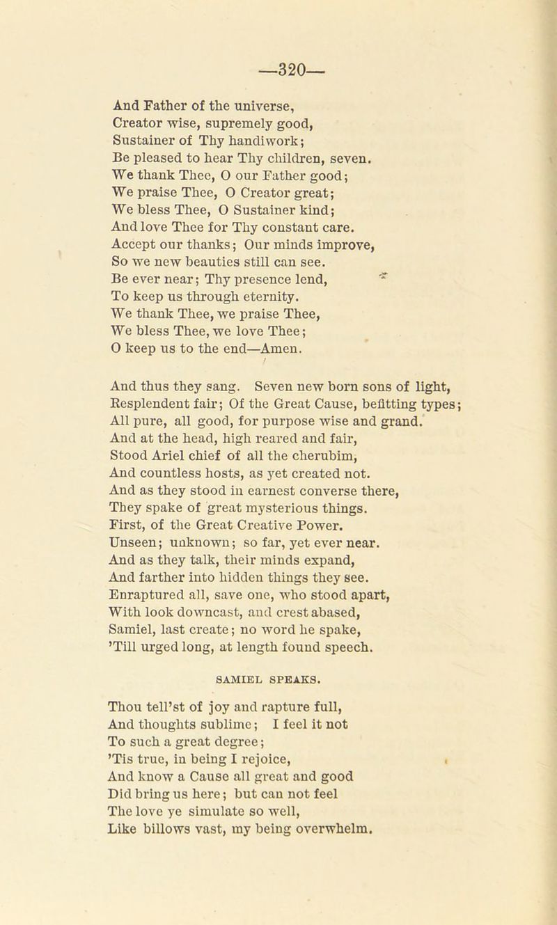 —320 And Father of the universe, Creator wise, supremely good, Sustainer of Thy handiwork; Be pleased to hear Thy children, seven. We thank Thee, O our Father good; We praise Thee, O Creator great; We bless Thee, O Sustainer kind; And love Thee for Thy constant care. Accept our thanks; Our minds improve, So we new beauties still can see. Be ever near; Thy presence lend, To keep us through eternity. We thank Thee, we praise Thee, We bless Thee, we love Thee; O keep us to the end—Amen. / And thus they sang. Seven new born sons of light, Resplendent fair; Of the Great Cause, befitting types; All pure, all good, for purpose wise and grand. And at the head, high reared and fair, Stood Ariel chief of all the cherubim, And countless hosts, as yet created not. And as they stood in earnest converse there, They spake of great mysterious things. First, of the Great Creative Power. Unseen; unknown; so far, yet ever near. And as they talk, their minds expand, And farther into hidden things they see. Enraptured all, save one, who stood apart, With look downcast, and crest abased, Samiel, last create; no word he spake, ’Till urged long, at length found speech. SAMIEL SPEAKS. Thou tell’st of joy and rapture full, And thoughts sublime; I feel it not To such a great degree; ’Tis true, in being I rejoice, ( And know a Cause all great and good Did bring us here; but can not feel The love ye simulate so well, Like billows vast, my being overwhelm.