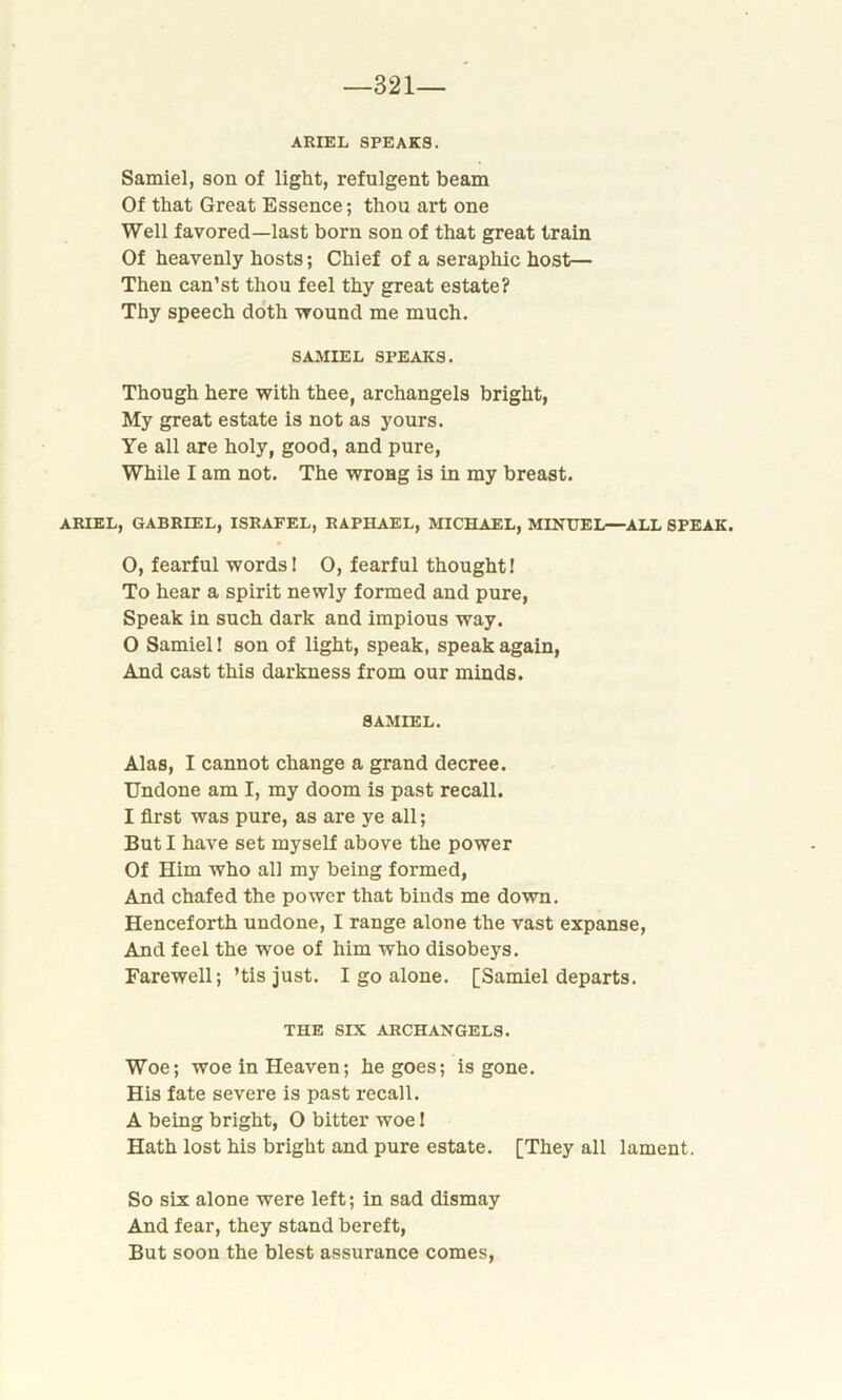 —321— ARIEL SPEAKS. Samiel, son of light, refulgent beam Of that Great Essence; thou art one Well favored—last born son of that great train Of heavenly hosts; Chief of a seraphic host— Then can’st thou feel thy great estate? Thy speech doth wound me much. SAMIEL SPEAKS. Though here with thee, archangels bright, My great estate is not as yours. Ye all are holy, good, and pure, While I am not. The wrong is in my breast. ARIEL, GABRIEL, ISRAFEL, RAPHAEL, MICHAEL, MINUEL—ALL SPEAK. 0, fearful words! 0, fearful thought! To hear a spirit newly formed and pure, Speak in such dark and impious way. 0 Samiel! son of light, speak, speak again, And cast this darkness from our minds. SAMIEL. Alas, I cannot change a grand decree. Undone am I, my doom is past recall. 1 first was pure, as are ye all; But I have set myself above the power Of Him who all my being formed, And chafed the power that binds me down. Henceforth undone, I range alone the vast expanse, And feel the woe of him who disobeys. Farewell; ’tis just. I go alone. [Samiel departs. THE SIX ARCHANGELS. Woe; woe in Heaven; he goes; is gone. His fate severe is past recall. A being bright, O bitter woe! Hath lost his bright and pure estate. [They all lament. So six alone were left; in sad dismay And fear, they stand bereft, But soon the blest assurance comes,