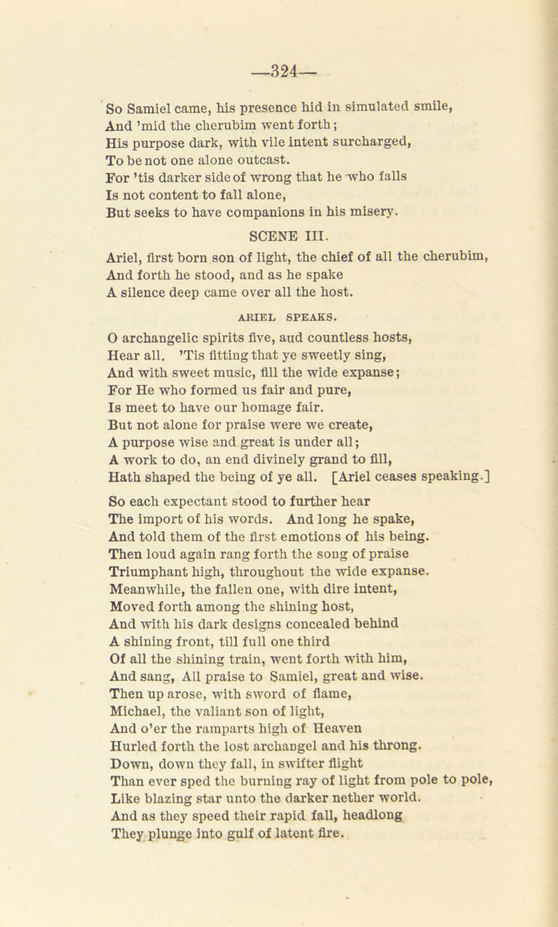 —324— So Samiel came, his presence hid in simulated smile, And ’mid the cherubim went forth; His purpose dark, with vile intent surcharged, To be not one alone outcast. For ’tis darker side of wrong that he who falls Is not content to fall alone, But seeks to have companions in his misery. SCENE III. Ariel, first born son of light, the chief of all the cherubim, And forth he stood, and as he spake A silence deep came over all the host. ARIEL SPEAKS. O archangelic spirits five, and countless hosts, Hear all. ’Tis fitting that ye sweetly sing, And with sweet music, fill the wide expanse; For He who formed us fair and pure, Is meet to have our homage fair. But not alone for praise were we create, A purpose wise and great is under all; A work to do, an end divinely grand to fill, Hath shaped the being of ye all. [Ariel ceases speaking.] So each expectant stood to further hear The import of his words. And long he spake, And told them of the first emotions of his being. Then loud again rang forth the song of praise Triumphant high, throughout the wide expanse. Meanwhile, the fallen one, with dire intent, Moved forth among the shining host, And with his dark designs concealed behind A shining front, till full one third Of all the shining train, went forth with him, And sang, All praise to Samiel, great and wise. Then up arose, with sword of flame, Michael, the valiant son of light, And o’er the ramparts high of Heaven Hurled forth the lost archangel and his throng. Down, down they fall, in swifter flight Than ever sped the burning ray of light from pole to pole, Like blazing star unto the darker nether world. And as they speed their rapid fall, headlong They plunge into gulf of latent fire.
