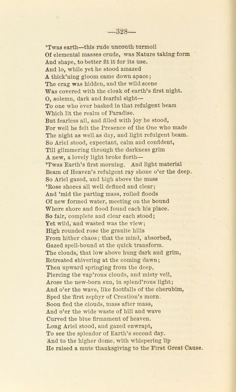 —328 ’Twas earth—this rude uncouth turmoil Of elemental masses crude, was Nature taking form And shape, to better fit it for its use. And lo, while yet he stood amazed A thick’ning gloom came down apace; The crag was hidden, and the wild scene Was covered with the cloak of earth’s first night. O, solemn, dark and fearful sight— To one who ever basked in that refulgent beam Which lit the realm of Paradise. But fearless all, and filled with joy he stood, For well he felt the Presence of the One who made The night as well as day, and light refulgent beam. So Ariel stood, expectant, calm and confident, Till glimmering through the darkness grim A new, a lovely light broke forth— ’Twas Earth’s first morning. And light material Beam of Heaven’s refulgent ray shone o’er the deep. So Ariel gazed, and high above the mass ’Rose shores all well defined and clear; And ’mid the parting mass, rolled floods Of new formed water, meeting on the bound Where shore and flood found each his place. So fair, complete and clear each stood; Yet wild, and wasted was the view; High rounded rose the granite hills From hither chaos; that the mind, absorbed, Gazed spell-bound at the quick transform. The clouds, that low above hung dark and grim, Retreated shivering at the coming dawn; Then upward springing from the deep, Piercing the vap’rous clouds, and misty veil, Arose the new-born sun, in splend’rous light; And o’er the wave, like footfalls of the cherubim, Sped the first zephyr of Creation’s morn. Soon fled the clouds, mass after mass, And o’er the wide waste of hill and wave Curved the blue firmament of heaven. Long Ariel stood, and gazed enwrapt, To see the splendor of Earth’s second day. And to the higher dome, with whispering lip He raised a mute thanksgiving to the First Great Cause.