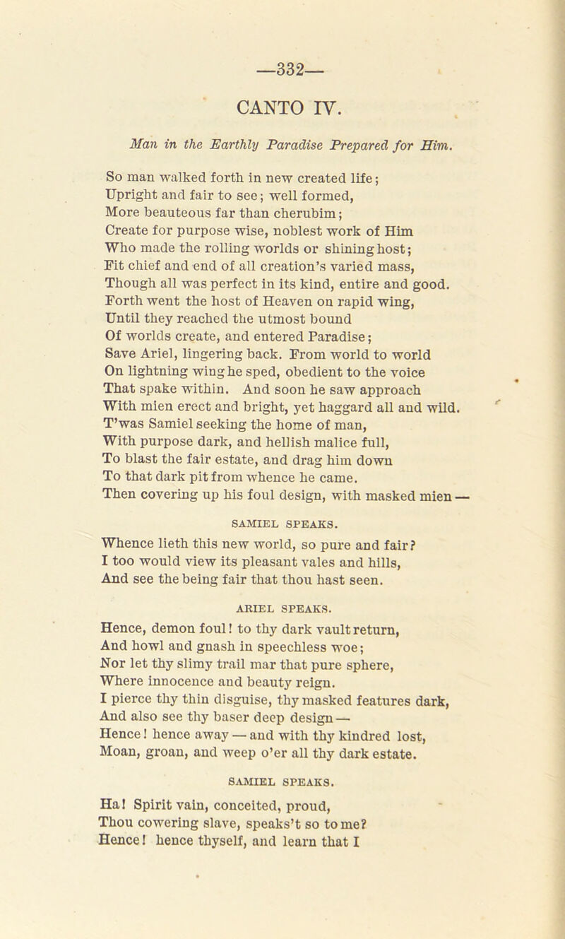 -332- CANTO IV. Man in the Earthly Paradise Prepared for Him. So man walked forth in new created life; Upright and fair to see; well formed, More beauteous far than cherubim; Create for purpose wise, noblest work of Him Who made the rolling worlds or shining host; Fit chief and end of all creation’s varied mass, Though all was perfect in its kind, entire and good. Forth went the host of Heaven on rapid wing, Until they reached the utmost bound Of worlds create, and entered Paradise; Save Ariel, lingering back. From world to world On lightning wing he sped, obedient to the voice That spake within. And soon he saw approach With mien erect and bright, yet haggard all and wild. T’was Samiel seeking the home of man, With purpose dark, and hellish malice full, To blast the fair estate, and drag him down To that dark pit from whence he came. Then covering up his foul design, with masked mien — SAMIEL SPEAKS. Whence lieth this new world, so pure and fair? I too would view its pleasant vales and hills, And see the being fair that thou hast seen. ARIEL SPEAKS. Hence, demon foul! to thy dark vault return, And howl and gnash in speechless woe; Nor let thy slimy trail mar that pure sphere, Where innocence aud beauty reign. I pierce thy thin disguise, thy masked features dark, And also see thy baser deep design — Hence! hence away — and with thy kindred lost, Moan, groan, and weep o’er all thy dark estate. SAMIEL SPEAKS. Ha! Spirit vain, conceited, proud, Thou cowering slave, speaks’t so tome? Hence! hence thyself, and learn that I