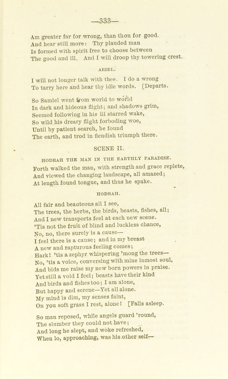 333— Am greater far for wrong, than thou for good. And hear still more: Thy plauded man Is formed with spirit free to choose between The good and ill. And I will droop thy towering crest. ARIEL.' I will not longer talk with thee. I do a wrong To tarry here and hear thy idle words. [Departs. So Samiel went frf-om world to world In dark and hideous flight; and shadows grim, Seemed following in his ill starred wake, So wild his dreary flight forbodiug woe, Until by patient search, he found The earth, and trod in fiendish triumph there. SCENE II. HODRAH THE MAN IN THE EARTHLY TARADISE. Forth walked the man, with strength and grace replete, And viewed the changing landscape, all amazed; At length found tongue, and thus he spake. HODRAII. All fair and beauteous all I see, The trees, the herbs, the birds, beasts, fishes, all; And I new transports feel at each new scene. ’Tis not the fruit of blind and luckless chance, No, no, there surely is a cause— I feel there is a cause; and in my breast A new and rapturous feeling comes; Hark! ’tis a zephyr whispering ’mong the trees— No, ’tis a voice, conversing with mine inmost soul, And bids me raise my new born powers in praise. Yet still a void I feel; beasts have their kind And birds and fishes too; I am alone, But happy and serene—Yet all alone. My mind is dim, my senses faint, On you soft grass I rest, alone! [Falls asleep. So man reposed, while angels guard ’round, The slumber they could not have; And long he slept, and woke refreshed, When lo, approaching, was his other self—