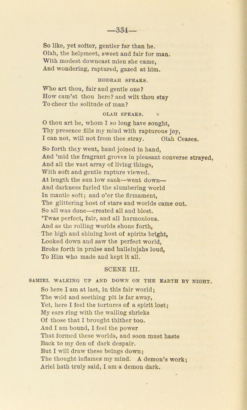 —334— So like, yet softer, gentler far than he. Olah, the helpmeet, sweet and fair for man. With modest downcast mien she came, And wondering, raptured, gazed at him. HODRAH SPEAKS. Who art thou, fair and gentle one? How cam’st thou here? and wilt thou stay To cheer the solitude of man ? OLAH SPEAKS. I 0 thou art he, whom I so long have sought, Thy presence fills my mind with rapturous joy, 1 can not, will not from thee stray. Olah Ceases. So forth they went, hand joined in hand, And ’mid the fragrant groves in pleasant converse strayed, And all the vast array of living things, With soft and gentle rapture viewed. At length the sun low sank—went down— And darkness furled the slumbering world In mantle soft; and o’er the firmament, The glittering host of stars and worlds came out. So all was done—created all and blest. ’Twas perfect, fair, and all harmonious. And as the rolling worlds shone forth, The high and shining host of spirits bright, Looked down and saw the perfect world, Broke forth in praise and hallelujahs loud, To Him who made and kept it all. SCENE III. SAMIEL WALKING UP AND DOWN ON THE EARTH BY NIGHT. So here I am at last, in this fair world; The wild and seething pit is far away, Yet, here I feel the tortures of a spirit lost; My ears ring with the wailing shrieks Of those that I brought thither too. And I am bound, I feel the power That formed these worlds, and soon must haste Back to my den of dark despair. But I will draw these beings down; The thought inflames my mind. A demon’s work; Ariel hath truly said, I am a demon dark.