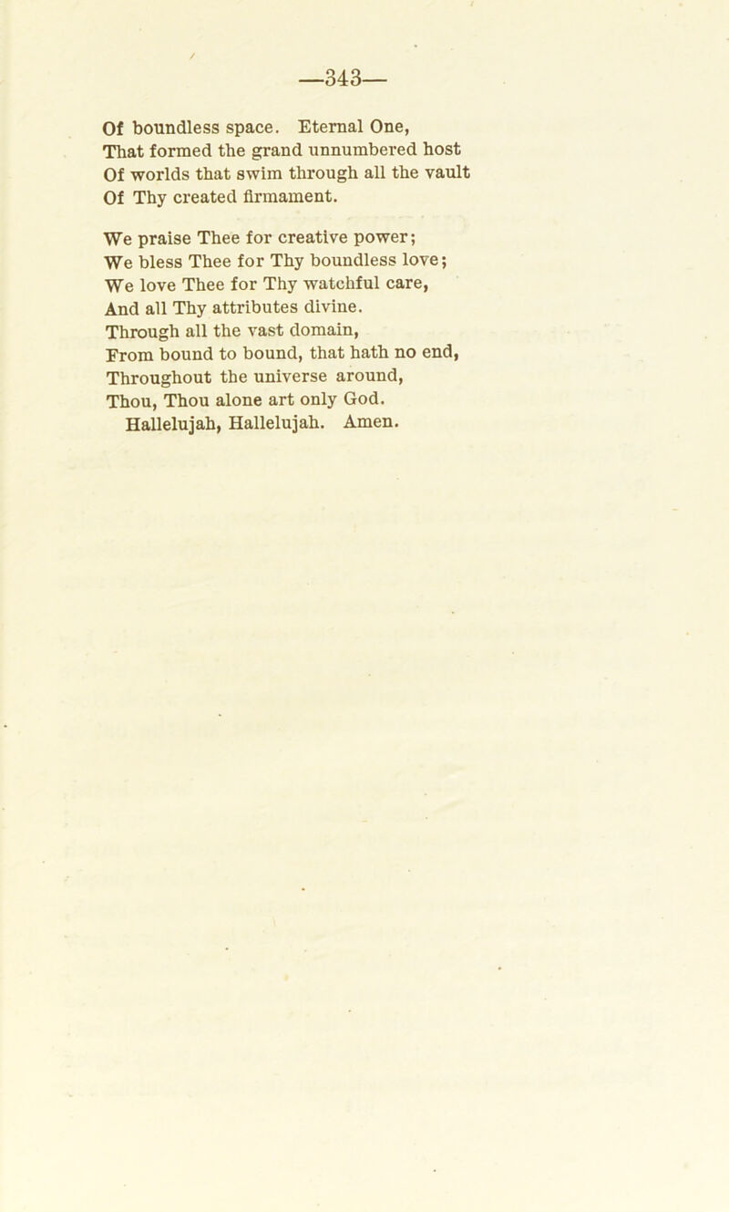 —343— Of boundless space. Eternal One, That formed the grand unnumbered host Of worlds that swim through all the vault Of Thy created firmament. We praise Thee for creative power; We bless Thee for Thy boundless love; We love Thee for Thy watchful care, And all Thy attributes divine. Through all the vast domain, From bound to bound, that hath no end, Throughout the universe around, Thou, Thou alone art only God. Hallelujah, Hallelujah. Amen.