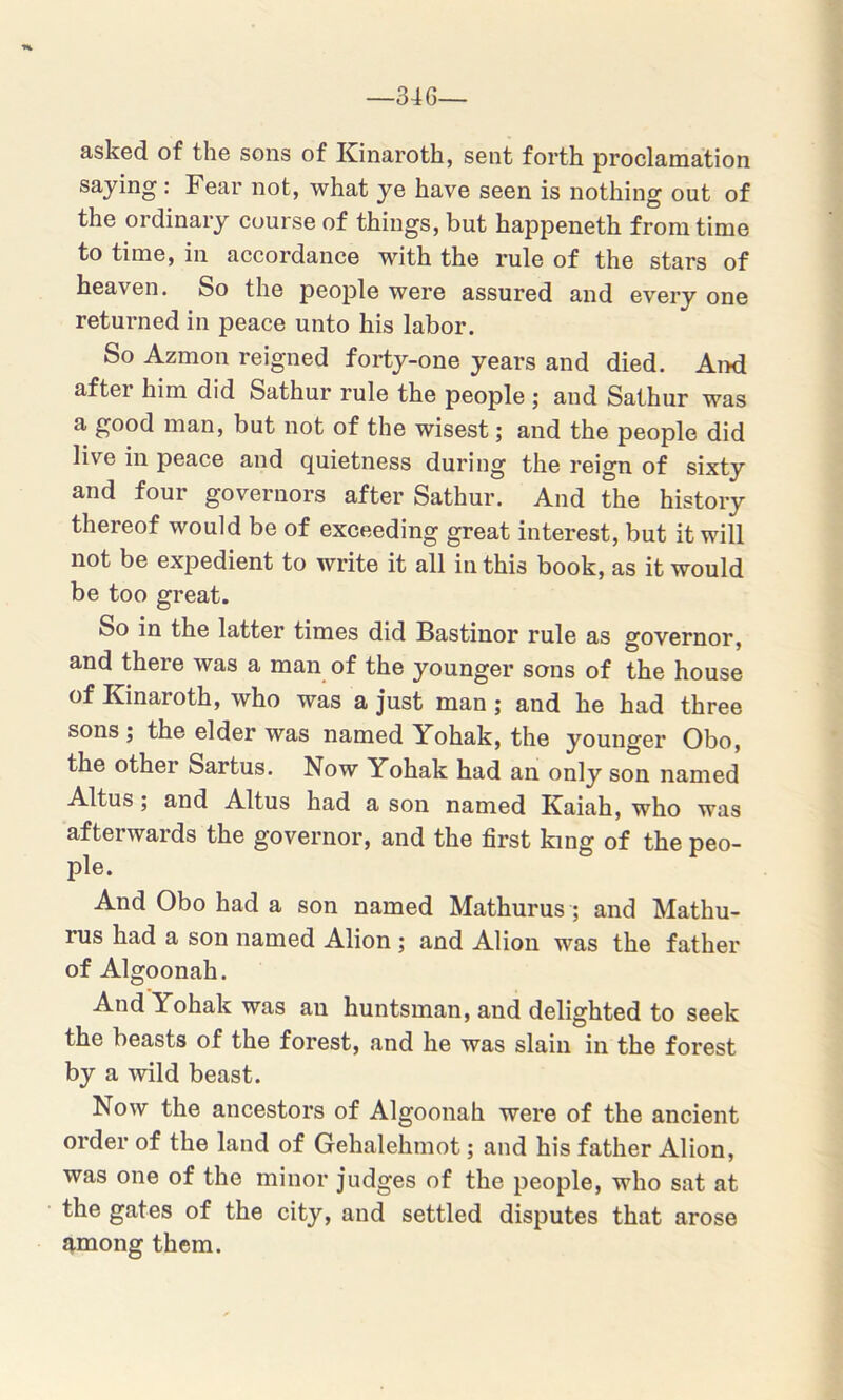 —34 G— asked of the sons of Kinaroth, sent forth proclamation saying : Fear not, what ye have seen is nothing out of the ordinary course of things, but happeneth from time to time, in accordance with the rule of the stars of heaven. So the people were assured and every one returned in peace unto his labor. So Azmon reigned forty-one years and died. And after him did Sathur rule the people ; and Sathur was a good man, but not of the wisest; and the people did live in peace and quietness during the reign of sixty and four governors after Sathur. And the history thereof would be of exceeding great interest, but it will not be expedient to write it all in this book, as it would be too great. So in the latter times did Bastinor rule as governor, and there was a man of the younger sons of the house of Kinaroth, who was a just man ; and he had three sons ; the elder was named Yohak, the younger Obo, the other Sartus. Now Yohak had an only son named Altus; and Altus had a son named Kaiah, who was afterwards the governor, and the first king of the peo- ple. And Obo had a son named Mathurus ; and Mathu- rus had a son named Alion ; and Alion was the father of Algoonah. And Yohak was an huntsman, and delighted to seek the beasts of the forest, and he was slain in the forest by a wild beast. Now the ancestors of Algoonah were of the ancient order of the land of Gehalehmot; and his father Alion, was one of the minor judges of the people, who sat at the gates of the city, and settled disputes that arose among them.