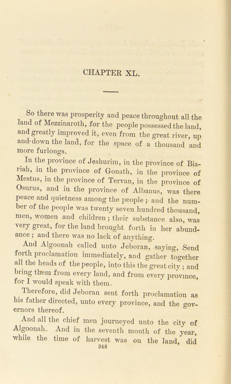 So there was prosperity and peace throughout all the land of Mezzinaroth, for the people possessed the land, and greatly improved it, even from the great river, up and-down the land, for the space of a thousand and more furlongs. . In tIie Province of Jeshurim, in the province of Bia- riah, in the province of Gonath, in the province of Mestus, in the province of Tervan, in the province of Osurus, and in the province of Albanus, was there peace and quietness among the people ; and the num- ber of the people was twenty seven hundred thousand, men, women and children; their substance also, was very great, for the land brought forth in her abund- ance ; and there was no lack of anything. And Algoonah called unto Jeboran, saying, Send forth proclamation immediately, and gather Together all the heads of the people, into this the great city; and bring them from every land, and from every province, for I would speak with them. Therefore, did Jeboran sent forth proclamation as his father directed, unto every province, and the o-0v- ernors thereof. And all the chief men journeyed unto the city of Algoonah. And in the seventh month of the year, while the time of harvest was on the land, did 348