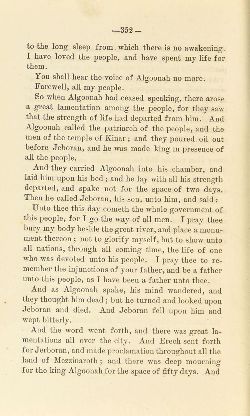 -352- to the long sleep from which there is no awakening. I have loved the people, and have spent my life for them. You shall hear the voice of Algoonah no more. Farewell, all my people. So when Algoonah had ceased speaking, there arose a great lamentation among the people, for they saw that the strength of life had departed from him. And Algoonah called the patriarch of the people, and the men of the temple of Kinar; and they poured oil out before Jeboran, and he was made king in presence of all the people. And they carried Algoonah into his chamber, and laid him upon his bed; and he lay with all his strength departed, and spake not for the space of two days. Then he called Jeboran, his son, unto him, and said : Unto thee this day cometh the whole government of this people, for I go the way of all men. I pray thee bury my body beside the great river, and place a monu- ment thereon ; not to glorify myself, but to show unto all nations, through all coming time, the life of one who was devoted unto his people. I pray thee to re- member the injunctions of your father, and be a father unto this people, as I have been a father unto thee. And as Algoonah spake, his mind wandered, and they thought him dead ; but he turned and looked upon Jeboran and died. And Jeboran fell upon him and wept bitterly. And the word went forth, and there was great la- mentations all over the city. And Erech sent forth for Jerboran, and made proclamation throughout all the land of Mezzinaroth; and there was deep mourning for the king Algoonah for the space of fifty days. And