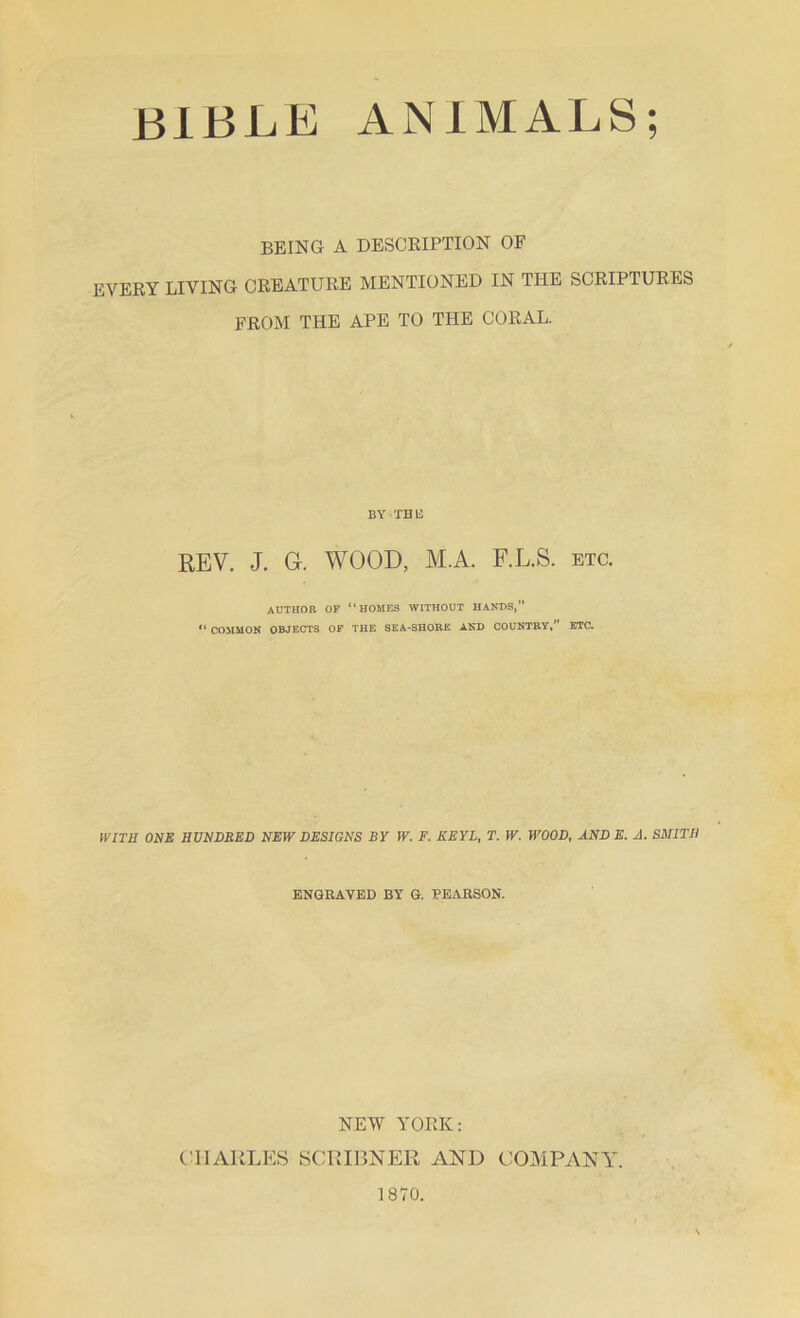 BEING A DESCRIPTION OF EVERY LIVING CREATURE MENTIONED IN THE SCRIPTURES FROM THE APE TO THE CORAL. BY THE REV. J. Gr. WOOD, M.A. F.L.S. etc. ADTHOR OF ‘1 HOMES WITHOUT HANDS.” “ COMMON OBJECTS OF THE SEA-SHORE AND COUNTRY,” ETC. WITH ONE HUNDRED NEW DESIGNS BY W. F. KEYL, T. W. WOOD, AND E. A. SMITH ENGRAVED BY G. PEARSON. NEW YORK: CHARLES SCRIBNER AND COMPANY. 1870.