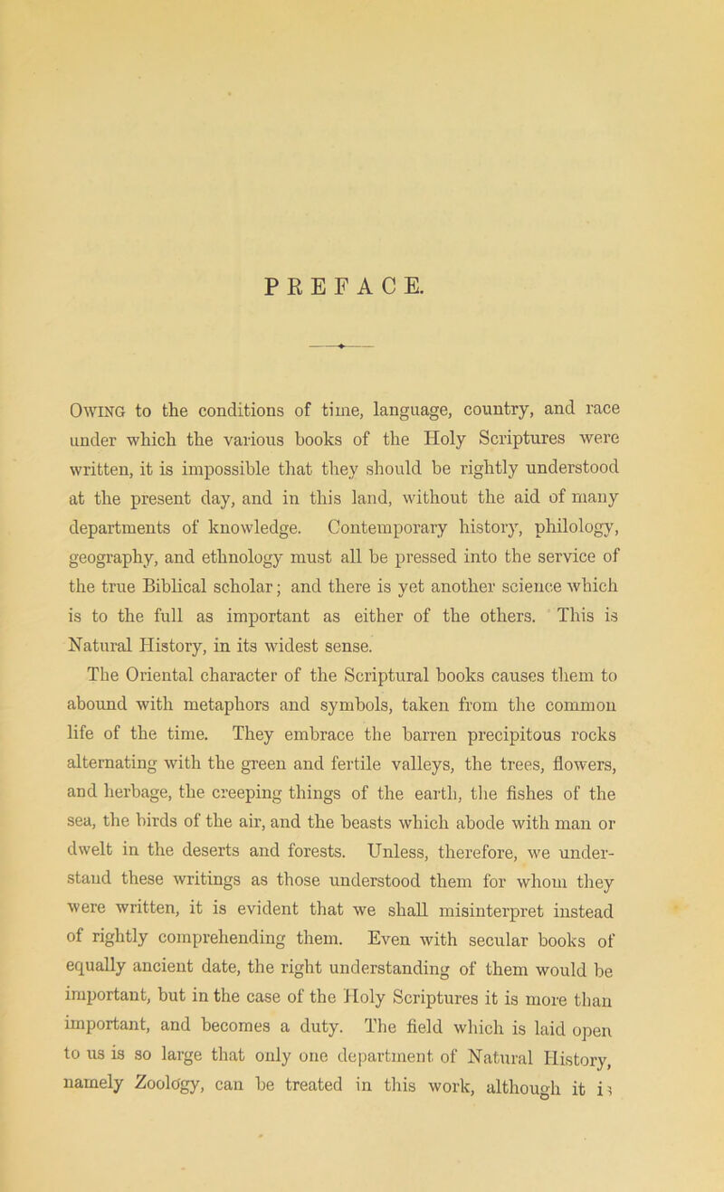 PREFACE. Owing to the conditions of time, language, country, and race under which the various books of the Holy Scriptures were written, it is impossible that they should be rightly understood at the present day, and in this land, without the aid of many departments of knowledge. Contemporary history, philology, geography, and ethnology must all be pressed into the service of the true Biblical scholar; and there is yet another science which is to the full as important as either of the others. This is Natural History, in its widest sense. The Oriental character of the Scriptural books causes them to abound with metaphors and symbols, taken from the common life of the time. They embrace the barren precipitous rocks alternating with the green and fertile valleys, the trees, flowers, and herbage, the creeping things of the earth, the fishes of the sea, the birds of the air, and the beasts which abode with man or dwelt in the deserts and forests. Unless, therefore, we under- stand these writings as those understood them for whom they were written, it is evident that we shall misinterpret instead of rightly comprehending them. Even with secular books of equally ancient date, the right understanding of them would be important, but in the case of the Holy Scriptures it is more than important, and becomes a duty. The field which is laid open to us is so large that only one department of Natural History, namely Zoology, can be treated in this work, although it m