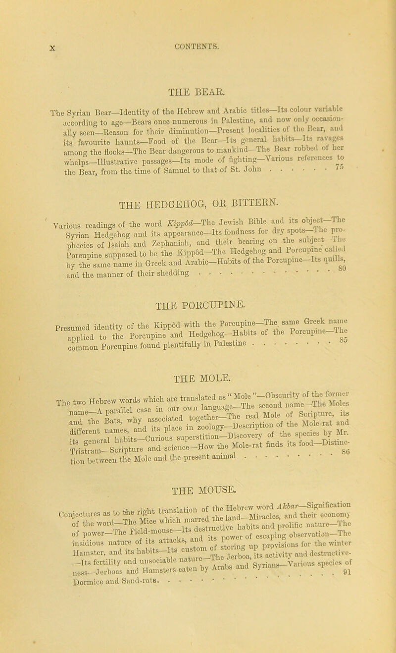 THE BEAR. The Syrian Bear—Identity of the Hebrew and Arabic titles—Its colour variable according to age—Bears once numerous in Palestine, and now only occasion- ally seen—Reason for their diminution—Present localities of the Bear, and its favourite haunts—Food of the Bear—Its general habits—Its ravages among the flocks—The Bear dangerous to mankind—The Bear robbed ol her whelps—Illustrative passages—Its mode of fighting—Various references to the Bear, from the time of Samuel to that of St. John THE HEDGEHOG, OR BITTERN. Various readings of the word Kipp6d^The Jewish Bible and its object-The Syrian Hedgehog and its appearance—Its fondness for dry spots -The p phecies of Isaiah and Zeplianiah, and their bearmg on the subject i he Porcupine supposed to be the Kippfid-The Hedgehog and Porcupine ca hri by the same name in Greek and Arabic-Habits of the Porcupme-Its nurils, and the manner of their shedding THE PORCUPINE. Presumed identity of the Kippod with the Porcupine-Tke same Greek name applied to the Porcupine and Hedgehog-Habits of the Poicupine The common Porcupine found plentifully in Palestine THE MOLE. ,ml the Bats, tiou between the Mole and the present animal THE MOUSE. Cofctures -1. ft. «h. ft« STL” of th. word—The Mice wh.eh marred the tod t ^ „f [lower The „f otomtion-Th, insidious nature of its attack , • provisions for the winter Hamster, and its habits Its jerboa, its activity and destructive —Its fertility and unsociable natuie in - Various species of nesg.—Jerboas and Hamsters eaten by Arabs and Syrians l . 91 Dormice aud Sand-rats