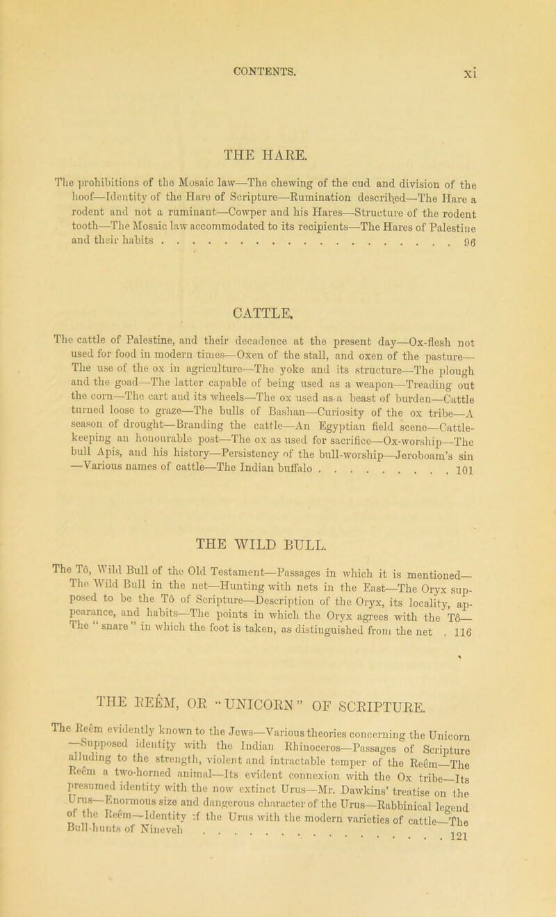 THE HARE. The prohibitions of the Mosaic law—The chewing of the cud and division of the hoof—Identity of the Hare of Scripture—Rumination described—The Hare a rodent and not a ruminant,—Cowper and his Hares—Structure of the rodent tooth—The Mosaic law accommodated to its recipients—The Hares of Palestine and their habits gg CATTLE. The cattle of Palestine, and their decadence at the present day—Ox-flesh not used for food in modern times—Oxen of the stall, and oxen of the pasture— The use of the ox iu agriculture—The yoke and its structure—The plough and the goad—The latter capable of being used ns a weapon—Treading out the corn—The cart and its wheels—The ox used as- a beast of burden—Cattle turned loose to graze—The bulls of Bashan—Curiosity of the ox tribe—A season of drought—Branding the cattle—An Egyptian field scene—Cattle- keeping an honourable post—The ox as used for sacrifice—Ox-worship—The bull Apis, and his history—Persistency of the bull-worship—Jeroboam’s sin —Various names of cattle—The Indian buffalo 101 THE WILD BULL. The To, V ild Bull of the Old Testament—Passages in which it is mentioned The Wild Bull in the net—Hunting with nets in the East—The Oryx sup- posed to be the To of Scripture—Description of the Oryx, its locality, ap- pearance, and habits—The points in which the Oryx agrees with the T6 The snare in which the foot is taken, as distinguished from the net . 116 THE REEM, OR “UNICORN” OF SCRIPTURE. The Reem evidently known to the Jews—Various theories concerning the Unicorn Supposed identity with the Indian Rhinoceros—Passages of Scripture alluding to the strength, violent and intractable temper of the Reem—The Reem a two-horned animal—Its evident connexion with the Ox tribe Its presumed identity with the now extinct Urus—Mr. Dawkins’ treatise on the Urus—Enormous size and dangerous character of the Urus—Rabbinical legend of the Reem—Identity :f the Urus with the modern varieties of cattle—The Bull-hunts of Nineveh