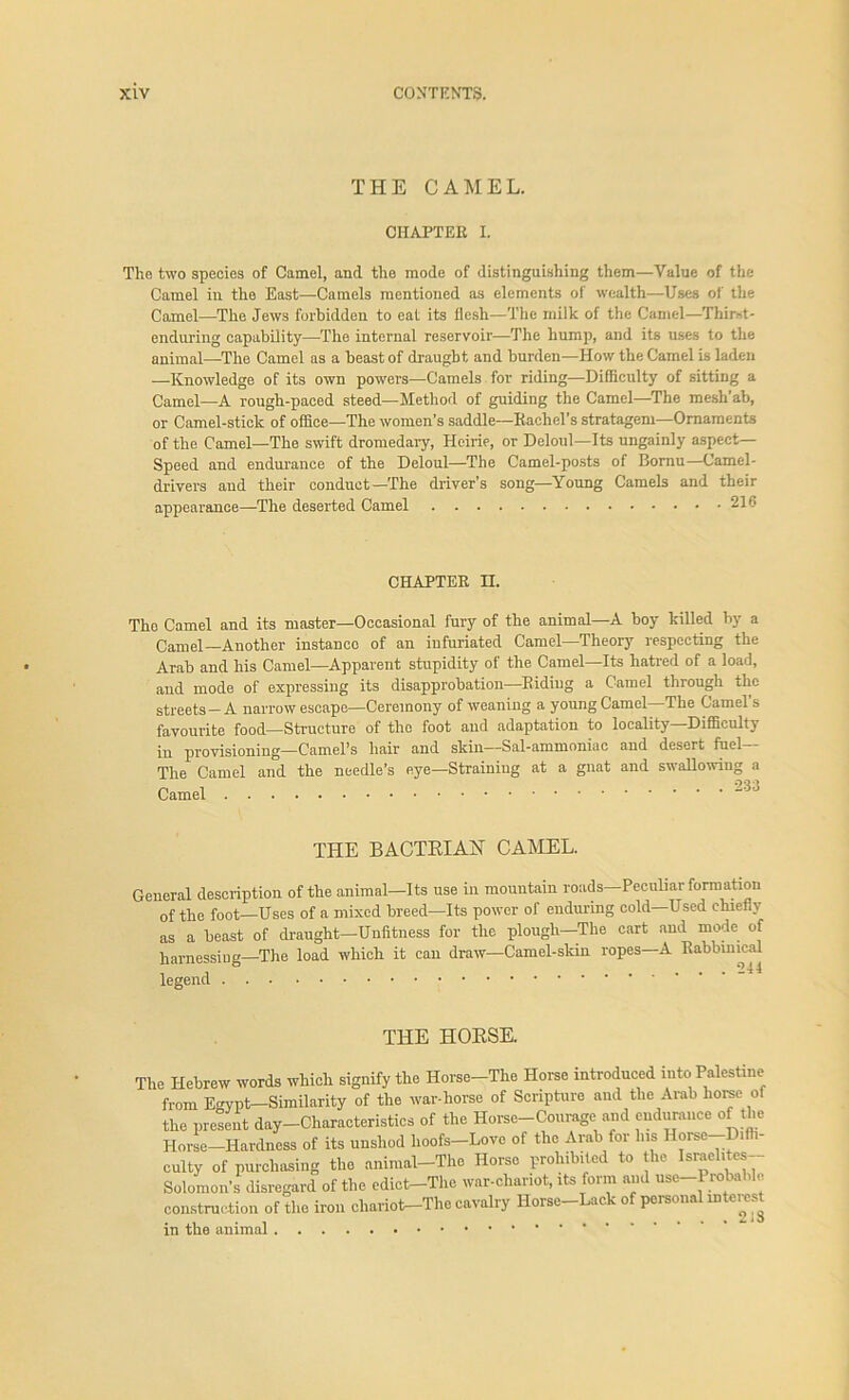 THE CAMEL. CHAPTER I. The two species of Camel, and the mode of distinguishing them—Value of the Camel in the East—Camels mentioned as elements of wealth—Uses of the Camel—The Jews forbidden to eat its flesh—The milk of the Camel—Thirst- enduring capability—The internal reservoir—The hump, and its uses to the animal—The Camel as a beast of draught and burden—How the Camel is laden —Knowledge of its own powers—Camels for riding—Difficulty of sitting a Camel—A rough-paced steed— Method of guiding the Camel—The mesh’ab, or Camel-stick of office—The women’s saddle—Rachel’s stratagem—Ornaments of the Camel—The swift dromedary, Heirie, or Deloul—Its ungainly aspect— Speed and endurance of the Deloul—The Camel-posts of Bornu—Camel- drivers and their conduct—The driver's song—Young Camels and their appearance—The deserted Camel 216 CHAPTER H. The Camel and its master—Occasional fury of the animal—A boy killed by a Camel—Another instance of an infuriated Camel—Theory respecting the Arab and his Camel—Apparent stupidity of the Camel—Its hatred of a load, and mode of expressing its disapprobation—Riding a Camel through the streets-A narrow escape—Ceremony of weaning a young Camel—The Camel’s favourite food—Structure of the foot and adaptation to locality—Difficulty in provisioning—Camel’s hair and skin—Sal-ammoniac and desert fuel— The Camel and the needle’s eye—Straining at a gnat and swallowing a Camel 00 THE BACTRIAH CAMEL. General description of the animal—Its use in mountain roads Peculiar formation of the foot—Uses of a mixed breed—Its power of enduring cold—Used chiefly as a beast of draught-Unfitness for the plough—The cart and mode of harnessing—The load which it can draw—Camel-skin ropes—A Rabbinical legend THE HORSE. The Hebrew words which signify the Horse-The Horse introduced into Palestine from Egypt—Similarity of the war-horse of Scripture and the Arab home of the present day-Characteristics of the Horse-Courage and endurance of the Horse—Hardness of its unshod hoofs—Love of the Arab for his Horse Dift culty of purchasing the animal-The Horse prohibited to the Israel.tes- Solomon’s disregard of the edict-The war-chariot, its form arid use-1 reliable construction of the iron chariot^-The cavalry Horse—Lack of personal interest in the animal 213