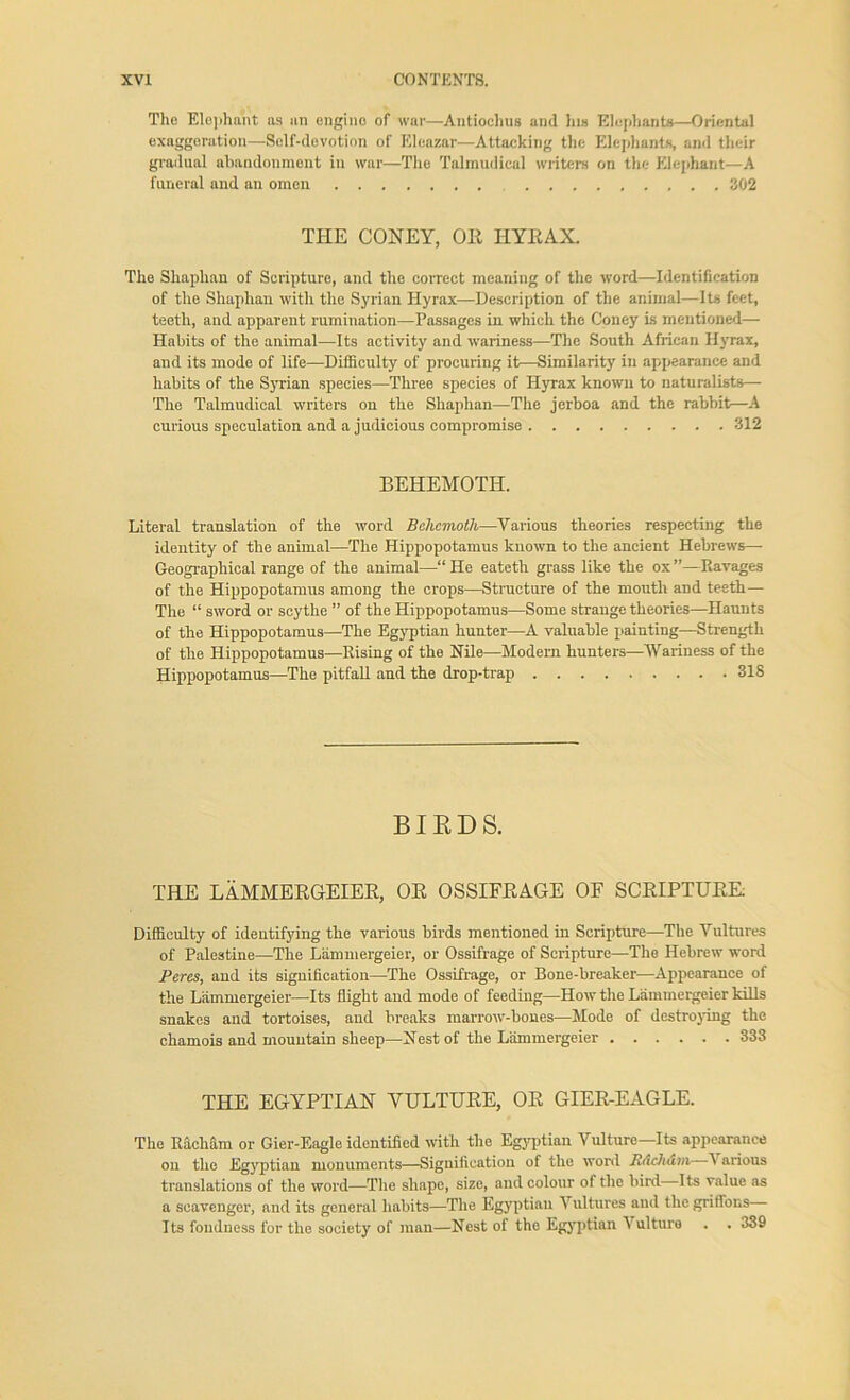 The Elephant ns an engine of war—Antiochus and his Elephants—Oriental exaggeration—Self-devotion of Eleazar—Attacking the Elephants, and their gradual abandonment in war—The Talmudical writers on the Elephant—A funeral and an omen 302 THE CONEY, OR HYRAX. The Shaplian of Scripture, and the correct meaning of the word—Identification of the Shaphan with the Syrian Hyrax—Description of the animal—Its feet, teeth, and apparent rumination—Passages in which the Coney is mentioned— Habits of the animal—Its activity and wariness—The South African Hyrax, and its mode of life—Difficulty of procuring it—Similarity in appearance and habits of the Syrian species—Three species of Hyrax known to naturalists— The Talmudical writers on the Shaphan—The jerboa and the rabbit—A curious speculation and a judicious compromise 312 BEHEMOTH. Literal translation of the word Behemoth—Various theories respecting the identity of the animal—The Hippopotamus known to the ancient Hebrews— Geographical range of the animal—“He eateth grass like the ox”—Eavages of the Hippopotamus among the crops—Structure of the mouth and teeth— The “ sword or scythe ” of the Hippopotamus—Some strange theories—Haunts of the Hippopotamus—The Egyptian hunter—A valuable painting—Strength of the Hippopotamus—Rising of the Nile—Modern hunters—Wariness of the Hippopotamus—The pitfall and the drop-trap 318 BIRDS. THE LAMMERGEIER, OR OSSIFRAGE OF SCRIPTURE Difficulty of identifying the various birds mentioned in Scripture—The Vultures of Palestine—The Liimmergeier, or Ossifrage of Scripture—The Hebrew word Peres, and its signification—The Ossifrage, or Bone-breaker—Appearance of the Liimmergeier—Its flight and mode of feeding—How the Liimmergeier kills snakes and tortoises, and breaks marrow-bones—Mode of destroying the chamois and mountain sheep—Nest of the Liimmergeier 333 THE EGYPTIAN VULTURE, OR GIER-EAGLE. The Racham or Gier-Eagle identified with the Egyptian Vulture—Its appearance on the Egyptian monuments—Signification of the word Rdchdm A arious translations of the word—The shape, size, and colour of the bird Its value as a scavenger, and its general habits—The Egyptian Vultures and the griffons I ts fondness for the society of man—Nest of the Egyptian Vulture . .339