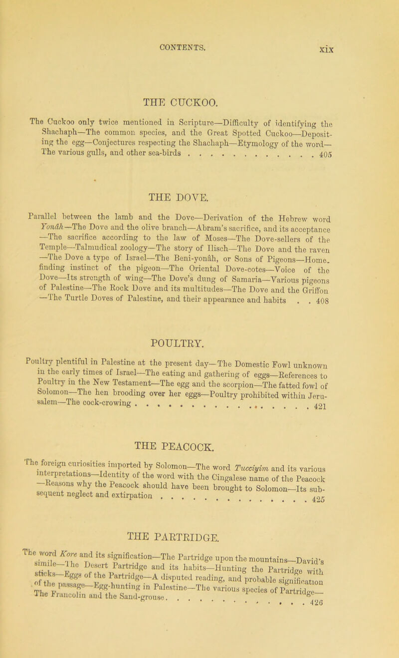 THE CUCKOO. The Cuckoo only twice mentioned in Scripture—Difficulty of identifying the Shachaph—The common species, and the Great Spotted Cuckoo—Deposit- ing the egg—Conjectures respecting the Shachaph—Etymology of the word— The various gulls, and other sea-birds 405 THE DOVE. Parallel between the lamb and the Dove—Derivation of the Hebrew word Tondh—The Dove and the olive branch—Abram’s sacrifice, and its acceptance —The sacrifice according to the law of Moses—The Dove-sellers of the Temple—Talmudical zoology—The story of Ilisch—The Dove and the raven —The Dove a type of Israel—The Beni-yonaii, or Sons of Pigeons—Home, finding instinct of the pigeon—The Oriental Dove-cotes—Voice of the Dove—Its strength of wing—The Dove’s dung of Samaria—Various pigeons of Palestine—The Rock Dove and its multitudes—The Dove and the Griffon The Turtle Doves of Palestine, and their appearance and habits . . 408 POULTRY. Poultry plentiful in Palestine at the present day—The Domestic Fowl unknown m the early times of Israel—The eating and gathering of eggs—References to Poultry m the New Testament—The egg and the scorpion—The fatted fowl of Solomon—The hen brooding over her eggs—Poultry prohibited within Jeru- salem—The cock-crowing .......... , 491 THE PEACOCK. The foreign curiosities imported by Solomon-The word Tucciyim and its various interpretations—Identity of the word with the Cingalese name of the Peacock Reasons why the Peacock should have been brought to Solomon-Its sub- sequent neglect and extirpation 49^ THE PARTRIDGE. -S K°\e ar? itlSififiCajtion-The Part»dge upon the mountains—David’s ™' L, ‘e D°SUrt 1 artndg° and its habits—Hunting the Partridge with sticks-Eggs of the Partridge-A disputed reading, and probable signification The pTT Lf?ihUQtln? m Palestlne~The various species of Partridge— ihe Francolm and the Saiid-tfrouae 0 ** - • • • . 426