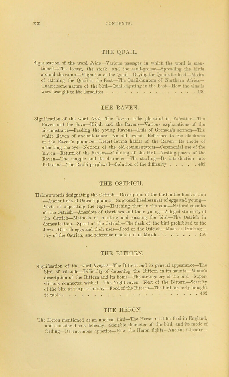 THE QUAIL. Signification of the word Scldv—Various passages in which the word is men- tioned—The locust, the stork, and the sand-grouse—Spreading the birds around the camp—Migration of the Quail—Drying the Quails for food—Modes of catching the Quail in the East—The Quail-hunters of Northern Africa— Quarrelsome nature of the bird—Quail-fighting in the East—How the Quails were brought to the Israelites 430 THE EAVEN. Signification of the word Oreb—The Raven tribe plentiful in Palestine—The Raven and the dove—Elijah and the Ravens—Various explanations of the circumstance—Feeding the young Ravens—Luis of Grenada’s sermon—The white Raven of ancient times—An old legend—Reference to the blackness of the Raven’s plumage—Desert-loving habits of the Raven—Its mode of attacking the eye—Notions of the old commentators—Ceremonial use of the Raven—Return of the Ravens—Cunning of the bird—Nesting-places of the Raven—The magpie and its character—The starling—Its introduction into Palestine—The Rabbi perplexed—Solution of the difficulty 439 THE OSTEIGH. Hebrewwords designating the Ostrich—Description of the bird in the Book of Job —Ancient use of Ostrich plumes—Supposed heedlessness of eggs and young— Mode of depositing the eggs—Hatching them in the sand—Natural enemies of the Ostrich—Anecdote of Ostriches and their- young—Alleged stupidity of the Ostrich—Methods of hunting and snaring the bird—The Ostrich in domestication—Speed of the Ostrich—The flesh of the bird prohibited to the jews—Ostrich eggs and their uses—Food of the Ostrich—Mode of drinking— Cry of the Ostrich, and reference made to it in Micah 450 THE BITTEEH. Signification of the word Kippod—The Bittern and its general appearance—The bird of solitude—Difficulty of detecting the Bittern in its haunts—Mudie’s description of the Bittern and its home—The strange cry of the bird—Super- stitions connected with it—The Night-raven—Nest of the Bittern—Scarcity of the bird at the present day—Food of the Bittern—The bird formerly brought to table 462 THE HEEON. The Heron mentioned as an unclean bird—The Heron used for food in England, and considered as a delicacy—Sociable character of the bird, and its mode of feeding—Its enormous appetite—How the Heron fights—Ancient falconry—