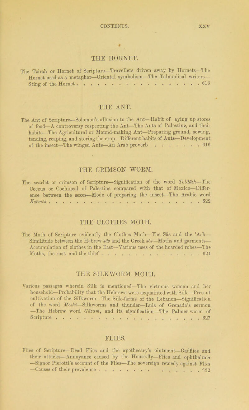 t THE HORNET. The Tzirah or Hornet of Scripture—Travellers driven away by Hornets—The Hornet used as a metaphor—Oriental symbolism—The Talmudioal writers— Sting of the Hornet 613 THE ANT. The Ant of Scripture—Solomon’s allusion to the Ant—Habit of aying up stores of food—A controversy respecting the Ant—The Ants of Palestine, and their habits—The Agricultural or Mound-making Ant—Preparing ground, sowing, tending, reaping, and storing the crop—Different habits of Ants—Development of the insect—The winged Ants—An Arab proverb 616 THE CEIMSON WORM. The scarlet or crimson of Scripture—Signification of the word Tolddth—The Coccus or Cochineal of Palestine compared with that of Mexico—Differ- ence between the sexes—Mode of preparing the insect:—The Arabic word Kermcs 622 THE CLOTHES MOTH. The Moth of Scripture evidently the Clothes Moth—The SAs and the ’Ash— Similitude between the Hebrew s<fe and the Greek —Moths and garments— Accumulation of clothes in the East—Various uses of the hoarded robes-—The Moths, the rust, and the thief 624 THE SILKWORM MOTH. Various passages wherein Silk is mentioned—The virtuous woman and her household—Probability that the Hebrews were acquainted with Silk—Present cultivation of the Silkworm—The Silk-farms of the Lebanon-—Signification of the word Mcshi—Silkworms and thunder—Luis of Grenada’s sermon —The Hebrew word Gdzam, and its signification—The Palmer-worm of Scripture 627 ELIES. Flies of Scripture—Dead Flies and the apothecary’s ointment—Gadflies and their attacks—Annoyance caused by the House-fly—Flies and ophthalmia —Signor Pierotti’s account of the Flies—The sovereign remedy against Flies —Causes of their prevalence 632