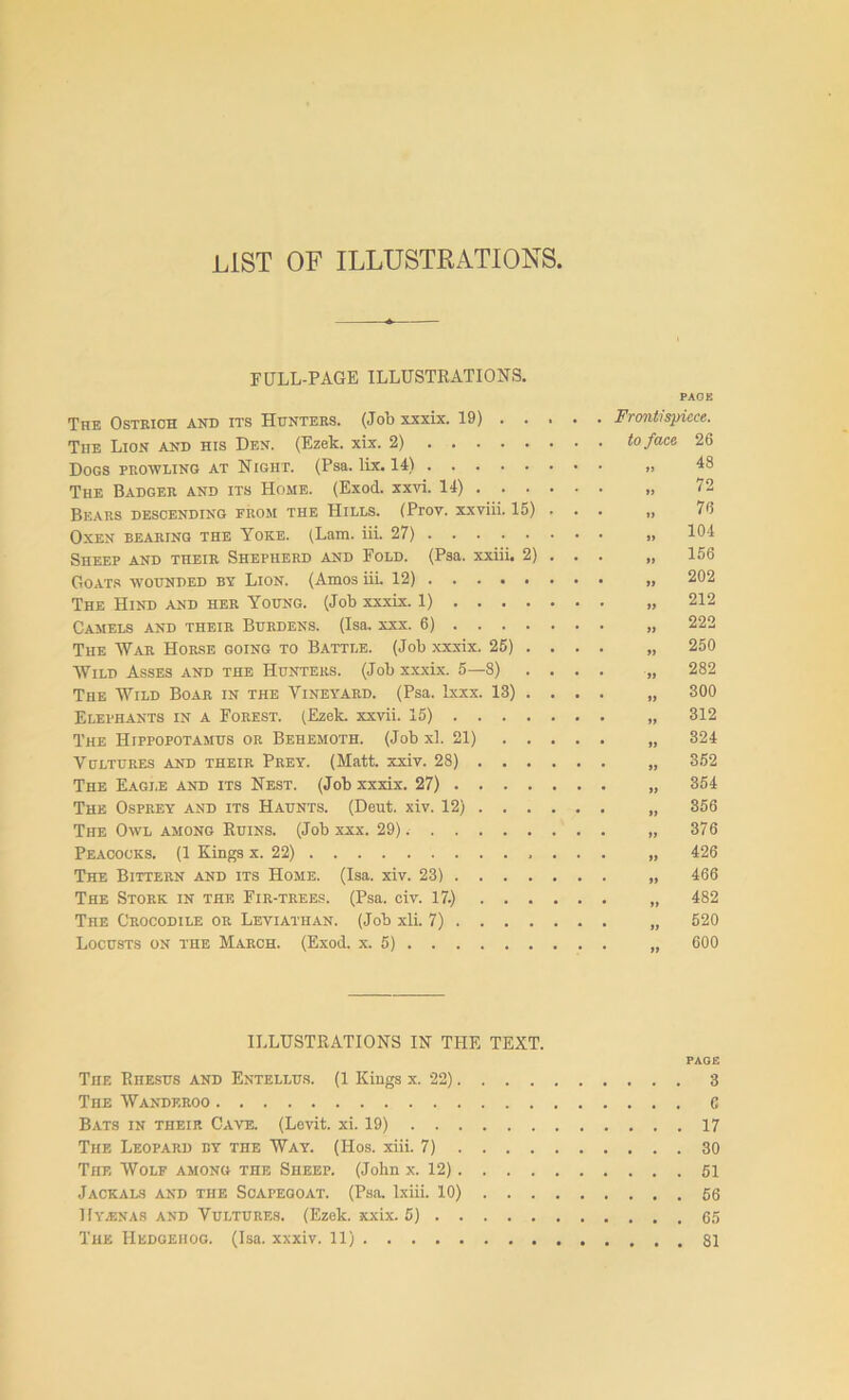 FlILL-PAGE ILLUSTRATIONS. The Ostrich and its Hunters. (Job xxxix. 19) . . The Lion and his Den. (Ezek. xix. 2) Dogs prowling at Night. (Psa. lix. 14) The Badger and its Home. (Exod. xxvi. 14) . . . Bears descending from the Hills. (Prov. xxviii. 15) Oxen bearing the Yoke. (Lam. iii. 27) Sheep and their Shepherd and Fold. (Psa. xxiii. 2) Goats wounded by Lion. (Amos iii. 12) The Hind and her Young. (Job xxxix. 1) . . . . Camels and their Burdens. (Isa. xxx. 6) . . . . The War Horse going to Battle. (Job xxxix. 25) . Wild Asses and the Hunters. (Job xxxix. 5—8) The Wild Boar in the Vineyard. (Psa. lxxx. 13) . Elephants in a Forest. (Ezek. xxvii. 15) ... . The Hippopotamus or Behemoth. (Job xl. 21) . . Vultures and their Prey. (Matt. xxiv. 28) . . . The Eagle and its Nest. (Job xxxix. 27) ... . The Osprey and its Haunts. (Deut. xiv. 12) . . . The Owl among Ruins. (Job xxx. 29) Peacocks. (1 Kings x. 22) The Bittern and its Home. (Isa. xiv. 23) . . . . The Stork in the Fir-trees. (Psa. civ. 17.) . . . The Crocodile or Leviathan. (Job xli. 7) . . . . Locusts on the March. (Exod. x. 5) PAGE Frontispiece. to face 1i 11 11 11 11 »» 11 it a 11 11 a a a a a a a a »» a a 26 48 72 76 104 156 202 212 222 250 282 300 312 324 352 354 356 376 426 466 482 520 600 ILLUSTRATIONS IN THE TEXT. PAGE The Rhesus and Entellus. (1 Kings x. 22) 3 The Wandf.roo 6 Bats in their Cave. (Levit. xi. 19) 17 The Leopard by the Way. (Hos. xiii. 7) 30 The Wolf among the Sheep. (John x. 12) 51 Jackals and the Scapegoat. (Psa. lxiii. 10) 56 Hyienas and Vultures. (Ezek. xxix. 5) 65 The Hedgehog. (Isa. xxxiv. 11) 81