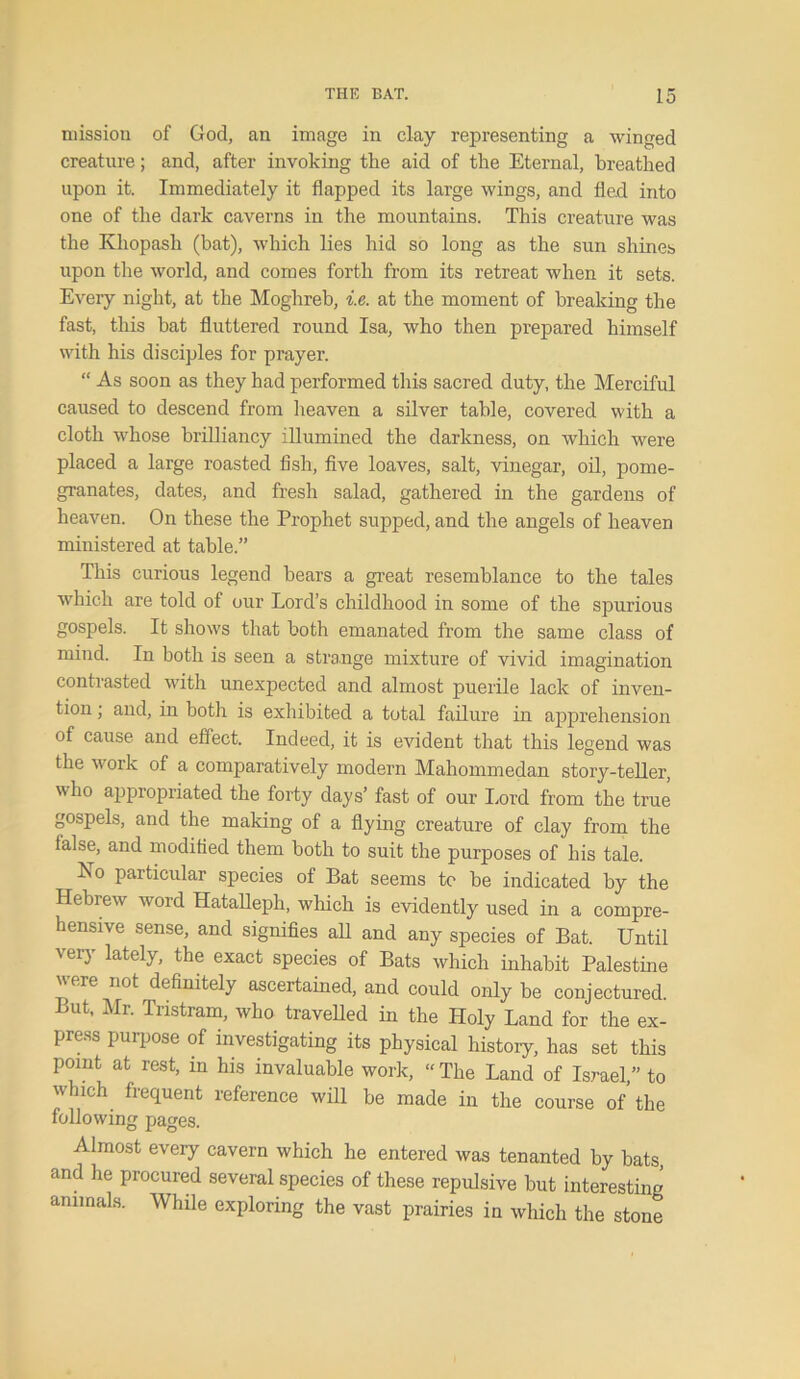 mission of God, an image in clay representing a winged creature; and, after invoking the aid of the Eternal, breathed upon it. Immediately it flapped its large wings, and fled into one of the dark caverns in the mountains. This creature was the Khopash (bat), which lies hid so long as the sun shines upon the world, and comes forth from its retreat when it sets. Every night, at the Moghreb, i.e. at the moment of breaking the fast, this hat fluttered round Isa, who then prepared himself with his disciples for prayer. “ As soon as they had performed this sacred duty, the Merciful caused to descend from heaven a silver table, covered with a cloth whose brilliancy illumined the darkness, on which were placed a large roasted fish, five loaves, salt, vinegar, oil, pome- granates, dates, and fresh salad, gathered in the gardens of heaven. On these the Prophet supped, and the angels of heaven ministered at table.” This curious legend bears a great resemblance to the tales which are told of our Lord’s childhood in some of the spurious gospels. It shows that both emanated from the same class of mind. In both is seen a strange mixture of vivid imagination contrasted with unexpected and almost puerile lack of inven- tion ; and, in both is exhibited a total failure in apprehension of cause and effect. Indeed, it is evident that this legend was the work of a comparatively modern Mahommedan story-teller, who appropriated the forty days’ fast of our Lord from the true gospels, and the making of a flying creature of clay from the lalse, and modified them both to suit the purposes of his tale. No particular species of Bat seems to be indicated by the Hebrew word Hatalleph, which is evidently used in a compre- hensive sense, and signifies all and any species of Bat. Until very lately, the exact species of Bats which inhabit Palestine were not definitely ascertained, and could only be conjectured But, Mr. Tristram, who travelled in the Holy Land for the ex- press purpose of investigating its physical history, has set this point at rest, in his invaluable work, “ The Land of Israel,” to which frequent reference will he made in the course of the following pages. Almost every cavern which he entered was tenanted by hats, and he procured several species of these repulsive but interesting animals. While exploring the vast prairies in which the stone