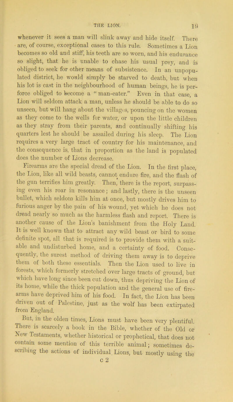 l'l whenever it sees a man will slink away and hide itself. There are, of course, exceptional cases to this rule. Sometimes a Lion becomes so old and stiff, his teeth are so worn, and his endurance so slight, that he is unable to chase his usual prey, and is obliged to seek for other means of subsistence. In an unpopu- lated district, he would simply be starved to death, but when his lot is cast in the neighbourhood of human beings, he is per- force obliged to become a “ man-eater.” Even in that case, a Lion will seldom attack a man, unless he should be able to do so unseen, but will hang about the villages, pouncing on the women as they come to the wells for water, or upon the little children as they stray from their parents, and continually shifting his quarters lest lie should be assailed during his sleep. The Lion requires a very large tract of country for his maintenance, and the consequence is, that in proportion as the land is populated does the number of Lions decrease. Firearms are the special dread of the Lion. In the first place, the Lion, like all wild beasts, cannot endure fire, and the flash of the gun terrifies him greatly. Then,’ there is the report, surpass- ing even his roar in resonance; and lastly, there is the unseen bullet, which seldom kills him at once, but mostly drives him to furious anger by the pain of his wound, yet which he does not dread nearly so much as the harmless flash and report. There is another cause of the Lion’s banishment from the Holy Land. It is well known that to attract any wild beast or bird to some definite spot, all that is required is to provide them with a suit- able and undisturbed home, and a certainty of food. Conse- quently, the surest method of driving them away is to deprive them of both these essentials. Then the Lion used to live in forests, which formerly stretched over large tracts of ground, but which have long since been cut down, thus depriving the Lion of its home, while the thick population and the general use of fire- arms have deprived him of his food. In fact, the Lion has been driven out of 1 alestine, just as the wolf has been extirpated from England. But, in the olden times, Lions must have been very plentiful. There is scarcely a book in the Bible, whether of the Old or New Testaments, whether historical or prophetical, that does not contain some mention of this terrible animal; sometimes de- scribing the actions of individual Lions, but mostly using the