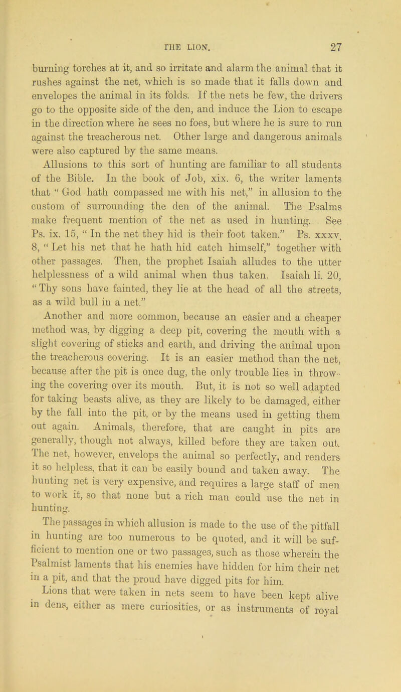 burning torches at it, and so irritate and alarm the animal that it rushes against the net, which is so made that it falls down and envelopes the animal in its folds. If the nets be few, the drivers go to the opposite side of the den, and induce the Lion to escape in the direction where he sees no foes, but where he is sure to run against the treacherous net. Other large and dangerous animals were also captured by the same means. Allusions to this sort of hunting are familiar to all students of the Bible. In the book of Job, xix. 6, the writer laments that “ God hath compassed me with his net,” in allusion to the custom of surrounding the den of the animal. The Psalms make frequent mention of the net as used in hunting. See Ps. ix. 15, “ In the net they hid is their foot taken.” Ps. xxxv. 8, “ Let his net that he hath hid catch himself,” together with other passages. Then, the prophet Isaiah alludes to the utter helplessness of a wild animal when thus taken. Isaiah li. 20, “ Thy sons have fainted, they lie at the head of all the streets, as a wild bull in a net.” Another and more common, because an easier and a cheaper method was, by digging a deep pit, covering the mouth with a slight covering of sticks and earth, and driving the animal upon the treacherous covering. It is an easier method than the net, because after the pit is once dug, the only trouble lies in throw- ing the covering over its mouth. But, it is not so well adapted for taking beasts alive, as they are likely to be damaged, either by the fall into the pit, or by the means used in getting them out again. Animals, therefore, that are caught in pits are generally, though not always, killed before they are taken out. The net, however, envelops the animal so perfectly, and renders it so helpless, that it can be easily bound and taken away. The hunting net is very expensive, and requires a large staff of men to work it, so that none but a rich man could use the net in hunting. The passages in which allusion is made to the use of the pitfall in hunting are too numerous to be quoted, and it will be suf- ficient to mention one or two passages, such as those wherein the 1 salmist laments that his enemies have hidden for him their net in a pit, and that the proud have digged pits for him. Lions that were taken in nets seem to have been kept alive in dens, either as mere curiosities, or as instruments of royal