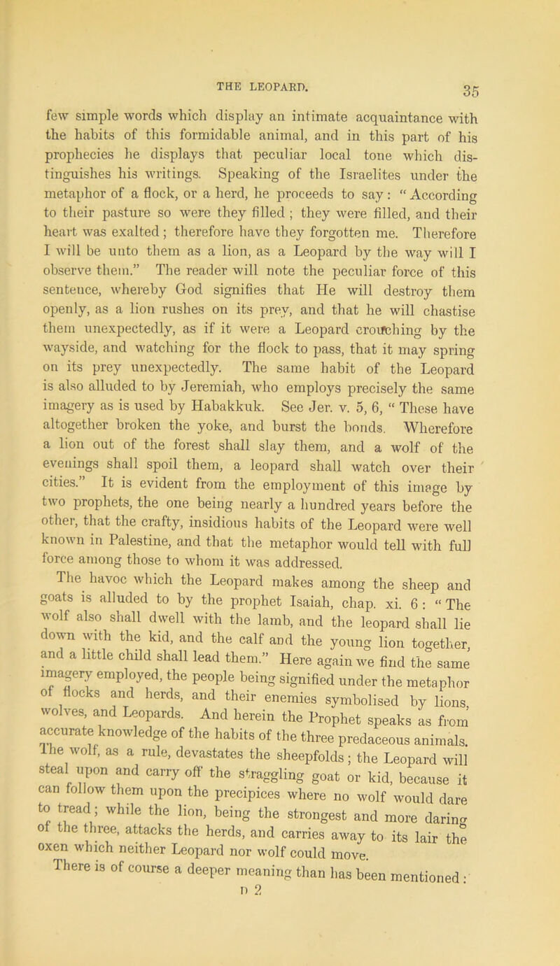 few simple words which display an intimate acquaintance with the habits of this formidable animal, and in this part of his prophecies he displays that, peculiar local tone which dis- tinguishes his writings. Speaking of the Israelites under the metaphor of a flock, or a herd, he proceeds to say : “ According to their pasture so were they filled ; they were filled, and their heart was exalted; therefore have they forgotten me. Therefore I will be unto them as a lion, as a Leopard by the way will I observe them.” The reader will note the peculiar force of this senteuce, whereby God signifies that He will destroy them openly, as a lion rushes on its prey, and that he will chastise them unexpectedly, as if it were a Leopard crouching by the wayside, and watching for the flock to pass, that it may spring on its prey unexpectedly. The same habit of the Leopard is also alluded to by Jeremiah, who employs precisely the same imagery as is used by Habakkuk. See Jer. v. 5, 6, “ These have altogether broken the yoke, and burst the bonds. Wherefore a lion out of the forest shall slay them, and a wolf of' the evenings shall spoil them, a leopard shall watch over their cities.” It is evident from the employment of this image by two prophets, the one being nearly a hundred years before the other, that the crafty, insidious habits of the Leopard were well known in Palestine, and that the metaphor would tell with full force among those to whom it was addressed. The havoc which the Leopard makes among the sheep and goats is alluded to by the prophet Isaiah, chap. xi. 6 : “ The wolf also shall dwell with the lamb, and the leopard shall lie down with the kid, and the calf and the young lion together, and a little child shall lead them.” Here again we find the same imagery employed, the people being signified under the metaphor of flocks and herds, and their enemies symbolised by lions wolves, and Leopards. And herein the Prophet speaks as from accurate knowledge of the habits of the three predaceous animals. 1 he wolf, as a rule, devastates the sheepfolds; the Leopard will steal upon and carry off the straggling goat or kid, because it can follow them upon the precipices where no wolf would dare to tread; while the lion, being the strongest and more daring of the three, attacks the herds, and carries away to its lair the oxen which neither Leopard nor wolf could move. There is of course a deeper meaning than has been mentioned • n 2