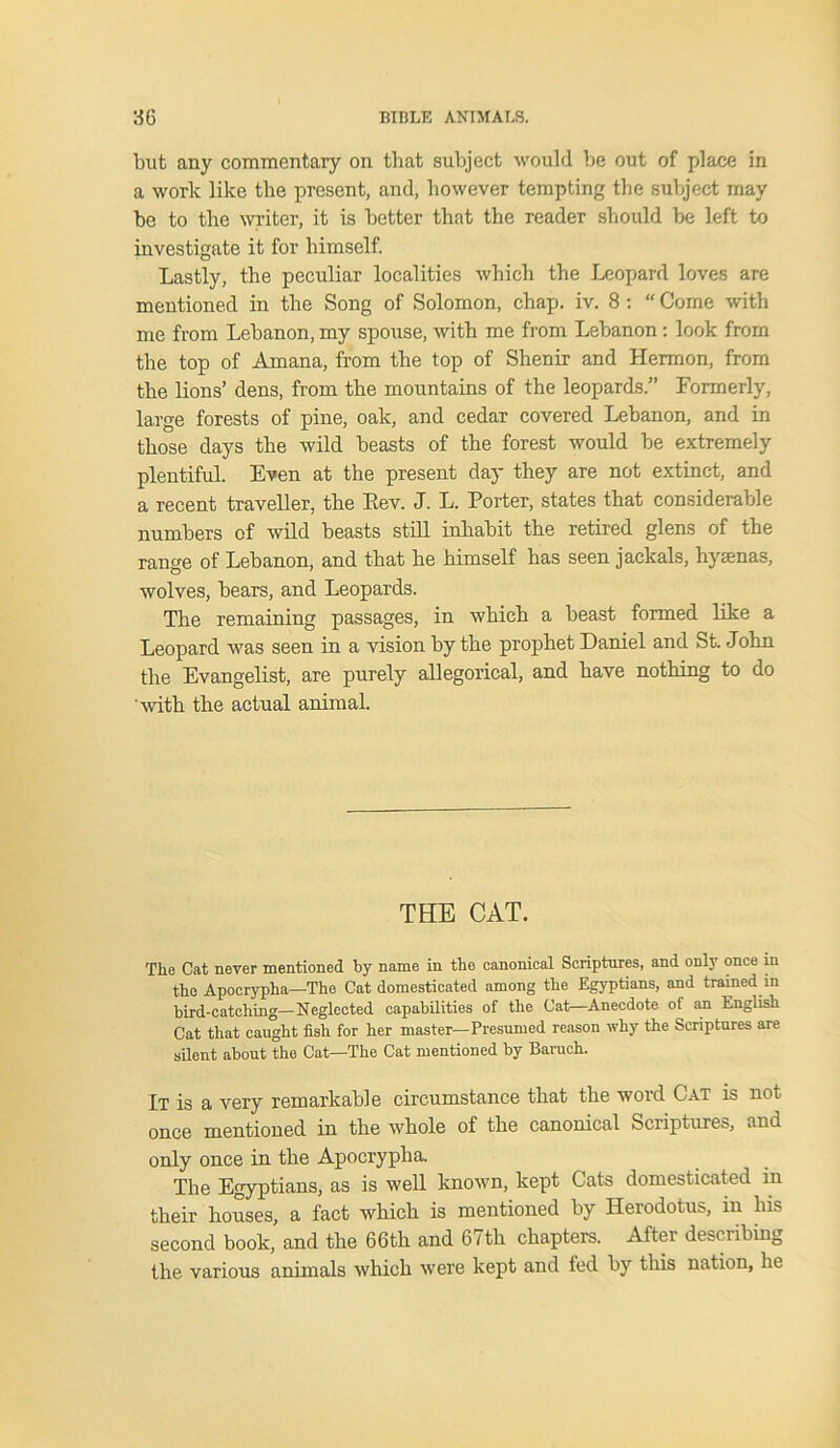 but any commentary on that subject would be out of place in a work like the present, and, however tempting the subject may be to the writer, it is better that the reader should be left to investigate it for himself. Lastly, the peculiar localities which the Leopard loves are mentioned in the Song of Solomon, chap. iv. 8 : “ Come with me from Lebanon, my spouse, with me from Lebanon: look from the top of Amana, from the top of Shenir and Hermon, from the lions’ dens, from the mountains of the leopards.” Formerly, large forests of pine, oak, and cedar covered Lebanon, and in those days the wild beasts of the forest would be extremely plentiful. Even at the present day they are not extinct, and a recent traveller, the Eev. J. L. Porter, states that considerable numbers of wild beasts still inhabit the retired glens of the range of Lebanon, and that he himself has seen jackals, hysenas, wolves, bears, and Leopards. The remaining passages, in which a beast formed like a Leopard was seen in a vision by the prophet Daniel and St. John the Evangelist, are purely allegorical, and have nothing to do with the actual animal. THE CAT. The Cat never mentioned by name in the canonical Scriptures, and only once in the Apocrypha—The Cat domesticated among the Egyptians, and trained in bird-catching—Neglected capabilities of the Cat—Anecdote of an English Cat that caught fish for her master—Presumed reason why the Scriptures are silent about the Cat—The Cat mentioned by Baruch. It is a very remarkable circumstance that the word Cat is not once mentioned in the whole of the canonical Scriptures, and only once in the Apocrypha. The Egyptians, as is well known, kept Cats domesticated in their houses, a fact which is mentioned by Herodotus, in bis second book, and the 66th and 67th chapters. After describing the various animals which were kept and fed by this nation, he