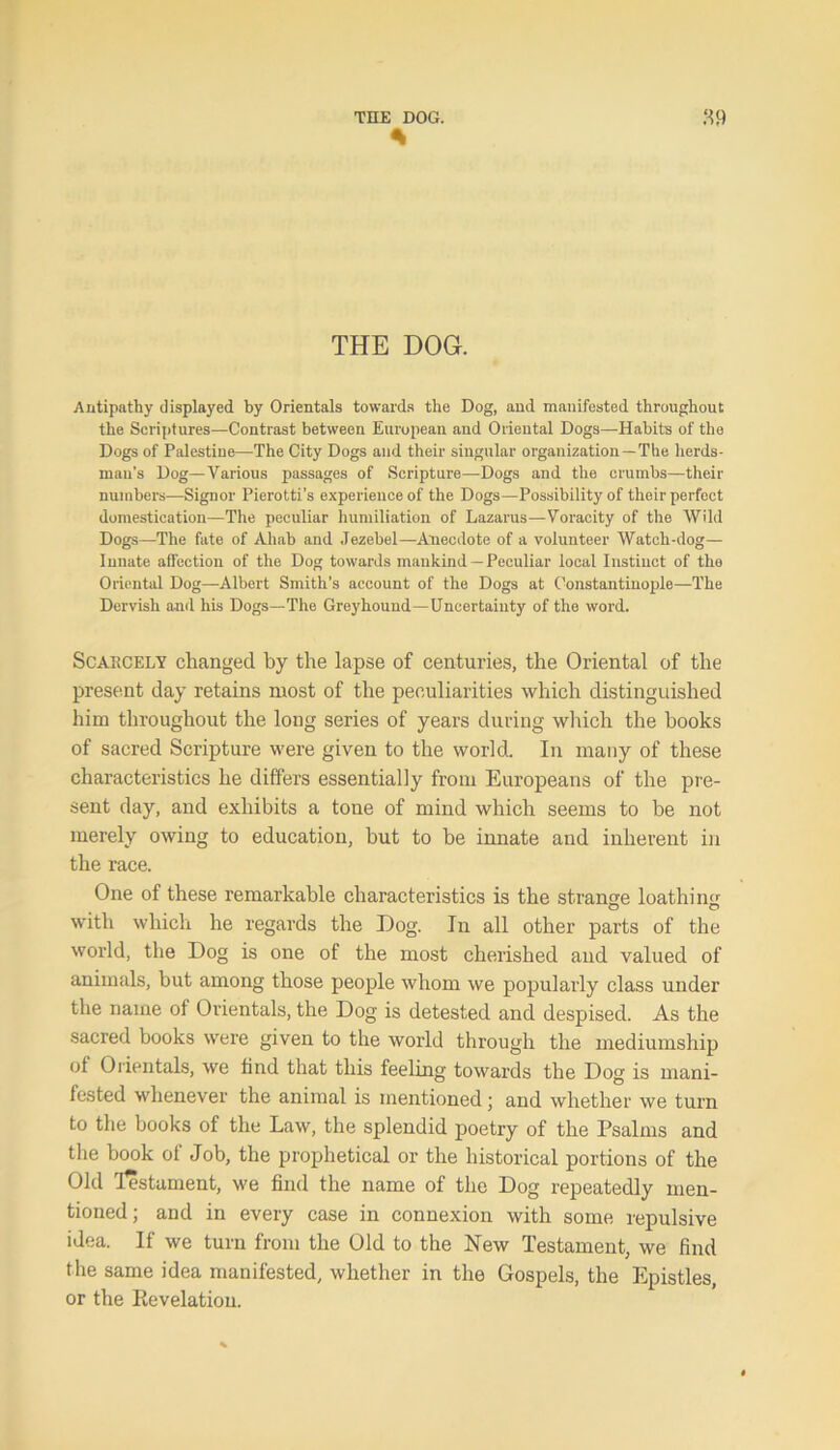 THE DOG. Antipathy displayed by Orientals towards the Dog, and manifested throughout the Scriptures—Contrast between European and Oriental Dogs—Habits of the Dogs of Palestine—The City Dogs and their singular organization —The herds- man's Dog—Various passages of Scripture—Dogs and the crumbs—their numbers—Signor Pierotti’s experience of the Dogs—Possibility of their perfect domestication—The peculiar humiliation of Lazarus—Voracity of the Wild Dogs—The fate of Ahab and Jezebel—Anecdote of a volunteer Watch-dog— Innate affection of the Dog towards mankind —Peculiar local Instinct of the Oriental Dog—Albert Smith’s account of the Dogs at Constantinople—The Dervish and his Dogs—The Greyhound—Uncertainty of the word. Scarcely changed by the lapse of centuries, the Oriental of the present day retains most of the peculiarities which distinguished him throughout the long series of years during which the books of sacred Scripture were given to the world. In many of these characteristics he differs essentially from Europeans of the pre- sent day, and exhibits a tone of mind which seems to be not merely owing to education, but to be innate and inherent in the race. One of these remarkable characteristics is the strange loathing with which he regards the Dog. In all other parts of the world, the Dog is one of the most cherished and valued of animals, but among those people whom we popularly class under the name of Orientals, the Dog is detested and despised. As the sacred books were given to the world through the mediumship of Orientals, we find that this feeling towards the Dog is mani- fested whenever the animal is mentioned; and whether we turn to the books of the Law, the splendid poetry of the Psalms and the book of Job, the prophetical or the historical portions of the Old Testament, we find the name of the Dog repeatedly men- tioned ; and in every case in connexion with some repulsive idea. If we turn from the Old to the New Testament, we find the same idea manifested, whether in the Gospels, the Epistles, or the Eevelation.