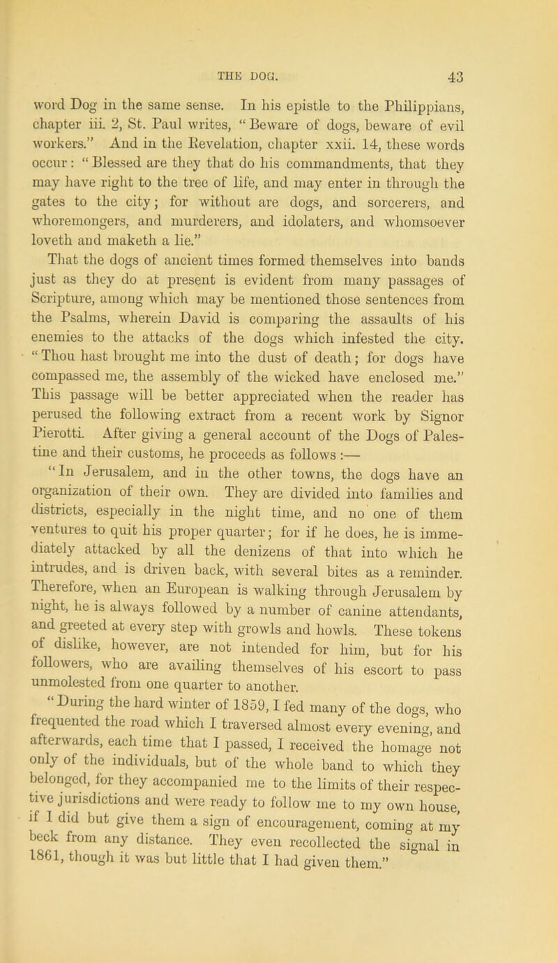 word Dog in the same sense. In his epistle to the Philippians, chapter iii. 2, St. Paul writes, “ Beware of dogs, beware of evil workers.” Arid in the Iievelation, chapter xxii. 14, these words occur: “ Blessed are they that do his commandments, that they may have right to the tree of life, and may enter in through the gates to the city; for without are dogs, and sorcerers, and whoremongers, and murderers, and idolaters, and whomsoever loveth and maketh a lie.” That the dogs of ancient times formed themselves into bands just as they do at present is evident from many passages of Scripture, among which may be mentioned those sentences from the Psalms, wherein David is comparing the assaults of his enemies to the attacks of the dogs which infested the city. “ Thou hast brought me into the dust of death; for dogs have compassed me, the assembly of the wicked have enclosed me.” This passage will be better appreciated when the reader has perused the following extract from a recent work by Signor Pierotti. After giving a general account of the Dogs of Pales- tine and their customs, he proceeds as follows :— “In Jerusalem, and in the other towns, the dogs have an organization of their own. They are divided into families and districts, especially in the night time, and no one of them ventures to quit his proper quarter; for if he does, he is imme- diately attacked by all the denizens of that into which he intiudes, and is driven back, with several bites as a reminder. Therefore, when an European is walking through Jerusalem by night, he is always followed by a number of canine attendants, and greeted at every step with growls and howls. These tokens of dislike, however, are not intended for him, but for his followers, who are availing themselves of his escort to pass unmolested from one quarter to another. “ During the hard winter of 1859,1 fed many of the dogs, who frequented the road which I traversed almost every evening, and afterwards, each time that I passed, I received the homage not only of the individuals, but of the whole band to which they belonged, for they accompanied me to the limits of their respec- tive jurisdictions and were ready to follow me to my own house, d 1 did but give them a sign of encouragement, coming at my beck from any distance. They even recollected the signal in 1861, though it was but little that I had given them.” °