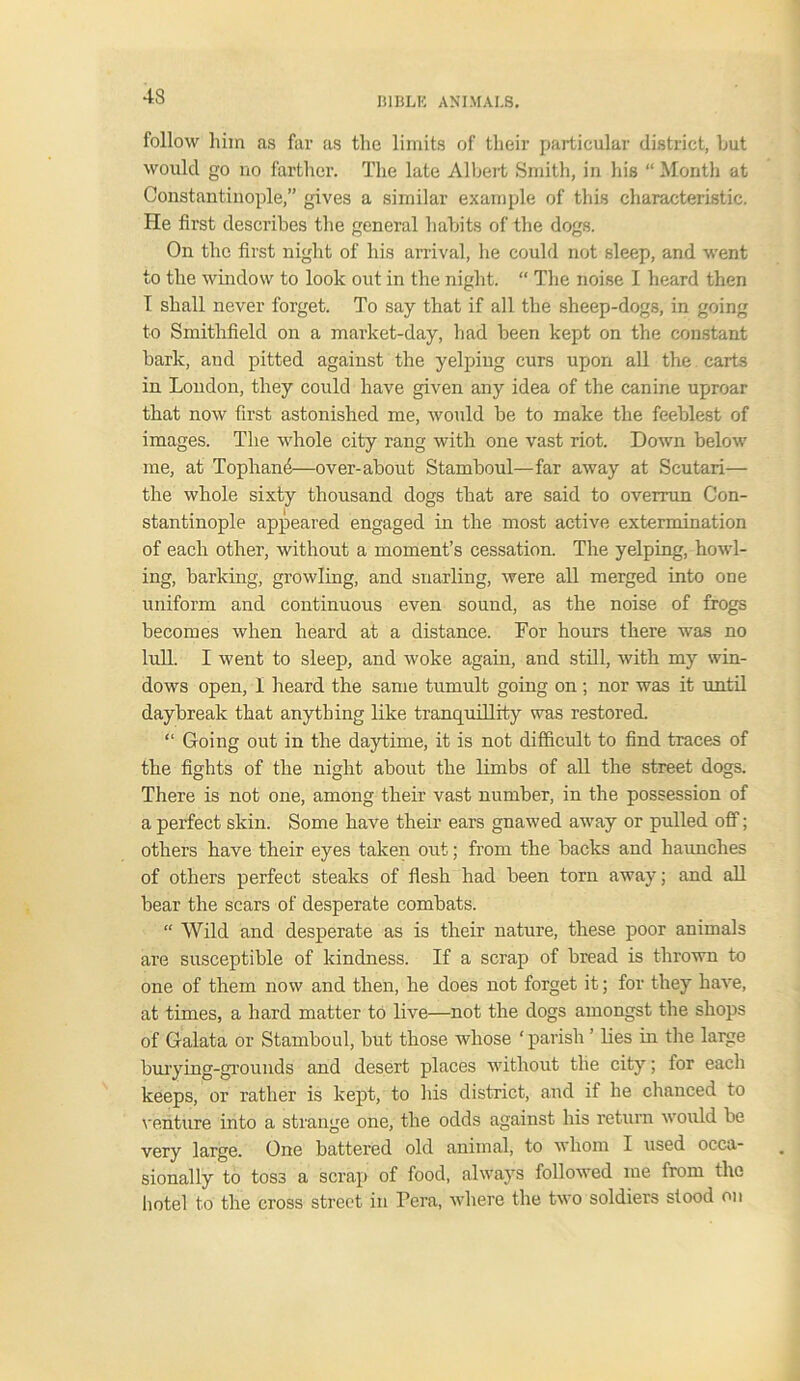 43 follow him as far as the limits of their particular district, hut would go no farther. The late Albert Smith, in hie “ Month at Constantinople,” gives a similar example of this characteristic. He first describes the general habits of the dogs. On the first night of his arrival, he could not sleep, and went to the window to look out in the night. “ The noise I heard then T shall never forget. To say that if all the sheep-dogs, in going to Smithfield on a market-day, had been kept on the constant bark, and pitted against the yelping curs upon all the carts in London, they could have given any idea of the canine uproar that now first astonished me, would be to make the feeblest of images. The whole city rang with one vast riot. Down below me, at Tophami—over-about Stamboul—far away at Scutari— the whole sixty thousand dogs that are said to overrun Con- stantinople appeared engaged in the most active extermination of each other, without a moment’s cessation. The yelping, howl- ing, barking, growling, and snarling, were all merged into one uniform and continuous even sound, as the noise of frogs becomes when heard at a distance. For hours there was no lull. I went to sleep, and woke again, and still, with my win- dows open, 1 heard the same tumult going on ; nor was it until daybreak that anything like tranquillity was restored. “ Going out in the daytime, it is not difficult to find traces of the fights of the night about the limbs of all the street dogs. There is not one, among their vast number, in the possession of a perfect skin. Some have their ears gnawed away or pulled off; others have their eyes taken out; from the backs and haunches of others perfect steaks of flesh had been torn away; and all bear the scars of desperate combats. “ Wild and desperate as is their nature, these poor animals are susceptible of kindness. If a scrap of bread is thrown to one of them now and then, he does not forget it; for they have, at times, a hard matter to live—not the dogs amongst the shops of Galata or Stamboul, but those whose ‘ parish ’ lies in the large burying-grounds and desert places without the city; for each keeps, or rather is kept, to his district, and it he chanced to venture into a strange one, the odds against his return would be very large. One battered old animal, to whom I used occa- sionally to toss a scrap of food, always followed me from the hotel to the cross street in Pera, where the two soldiers stood on