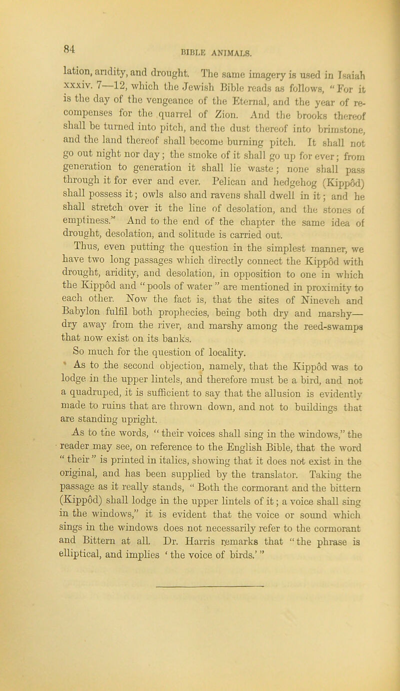 BIBLE ANIMALS. lation, aridity, and drought. The same imagery is used in Isaiah xxxiv. 7 12, which the Jewish Bible reads as follows, “For it is the day of the vengeance of the Eternal, and the year of re- compenses for the quarrel of Zion. And the brooks thereof shall be turned into pitch, and the dust thereof into brimstone, and the land thereof shall become burning pitch. It shall not go out night nor day; the smoke of it shall go up for ever; from generation to generation it shall lie waste; none shall pass through it for ever and ever. Pelican and hedgehog (KippSd) shall possess it; owls also and ravens shall dwell in it; and he shall stretch over it the line of desolation, and the stones of emptiness.” And to the end of the chapter the same idea of drought, desolation, and solitude is carried out. Thus, even putting the question in the simplest manner, we have two long passages which directly connect the Kippod with drought, aridity, and desolation, in opposition to one in which the Kippod and “ pools of water ” are mentioned in proximity to each other. Now the fact is, that the sites of Nineveh and Babylon fulfil both prophecies, being both dry and marshy— dry away from the river, and marshy among the reed-swamps that now exist on its banks. So much for the question of locality. As to the second objection, namely, that the Kippod was to lodge in the upper lintels, and therefore must be a bird, and not a quadruped, it is sufficient to say that the allusion is evidently made to ruins that are thrown down, and not to buildings that are standing upright. As to the words, “ their voices shall sing in the windows,” the reader may see, on reference to the English Bible, that the word “ their ” is priuted in italics, showing that it does not exist iu the original, and has been supplied by the translator. Taking the passage as it really stands, “ Both the cormorant and the bittern (Kippod) shall lodge in the upper lintels of it; a voice shall sing in the windows,” it is evident that the voice or soimd which sings in the windows does not necessarily refer to the cormorant and Bittern at all Dr. Harris remarks that “the phrase is elliptical, and implies * the voice of birds.’ ”