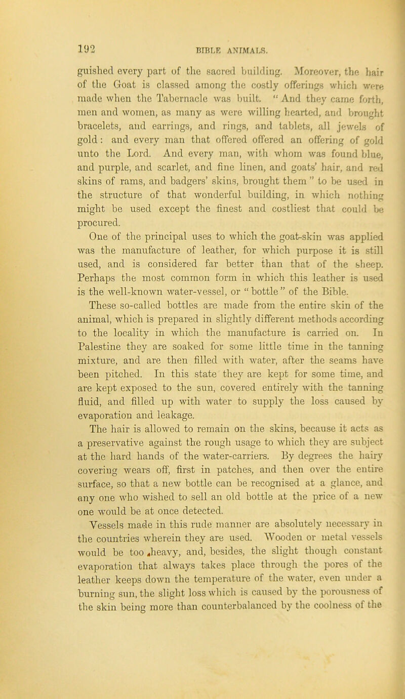 guished every part of the sacred building. Moreover, the hair of the Goat is classed among the costly offerings which were made when the Tabernacle was built. “ And they came forth, men and women, as many as were willing hearted, and brought bracelets, and earrings, and rings, and tablets, all jewels of gold: and every man that offered offered an offering of gold unto the Lord. And every man, with whom was found blue, and purple, and scarlet, and fine linen, and goats’ hair, and red skins of rams, and badgers’ skins, brought them ” to be used in the structure of that wonderful building, in which nothing might be used except the finest and costliest that could be procured. One of the principal uses to which the goat-skin was applied was the manufacture of leather, for which purpose it is still used, and is considered far better than that of the sheep. Perhaps the most common form in which this leather is used is the well-known water-vessel, or “ bottle ” of the Bible. These so-called bottles are made from the entire skin of the animal, which is prepared in slightly different methods according to the locality in which the manufacture is carried on. In Palestine they are soaked for some little time in the tanning mixture, and are then filled with water, after the seams have been pitched. In this state they are kept for some time, and are kept exposed to the sun, covered entirely with the tanning fluid, and filled up with water to supply the loss caused by evaporation and leakage. The hair is allowed to remain on the skins, because it acts as a preservative against the rough usage to which they are subject at the hard hands of the water-carriers. By degrees the hairy covering wears off, first in patches, and then over the entire surface, so that a new bottle can be recognised at a glance, and any one who wished to sell an old bottle at the price of a new one would be at once detected. Vessels made in this rude manner are absolutely necessary in the countries wherein they are used. Wooden or metal vessels would be too ..heavy, and, besides, the slight though constant evaporation that always takes place through the pores of the leather keeps down the temperature of the water, even under a burning sun, the slight loss which is caused by the porousness of the skin being more than counterbalanced by the coolness of the