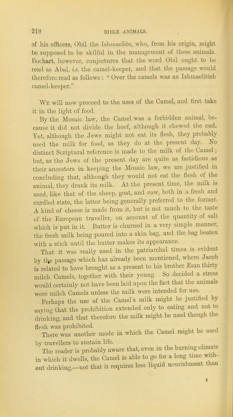 of his officers, Obil the Jshmaelite, who, from his origin, might be supposed to be skilful in the management of these animals. Bochart, however, conjectures that the word Obil ought to be read as Abal, %.c. the camel-keeper, and that the passage would therefore read as follows : “ Over the camels was an Ishmaelitish camel-keeper.” We will now proceed to the uses of the Camel, and first take it in the light of food. By the Mosaic law, the Camel was a forbidden animal, be- cause it did not divide the hoof, although it chewed the cud. Yet, although the Jews might not eat its flesh, they probably used the milk for food, as they do at the present day. Xo distinct Scriptural reference is made to the milk of the Camel, but, as the Jews of the present day are quite as fastidious as their ancestors in keeping the Mosaic law, we are justified in concluding that, although they would not eat the flesh of the animal, they drank its milk. At the present time, the milk is used, like that of the sheep, goat, and cow, both in a fresh and curdled state, the latter being generally preferred to the former. A kind of cheese is made from it, but is not much to the taste of the European traveller, on account of the quantity of salt which is put in it. Butter is churned in a very simple manner, the fresh milk being poured into a skin bag, and the bag beaten with a stick until the butter makes its appearance. That it was really used in the patriarchal times is evident by tUe passage which has already been mentioned, where Jacob is related to have brought as a present to his brother Esau thirty milch Camels, together with their young. So decided a stress would certainly not have been laid upon the fact that the animals were milch Camels unless the milk were intended for use. Perhaps the use of the Camel’s milk might be justified by sayin»- that the prohibition extended only to eatmg and not to drinking, and that therefore the milk might be used though the flesh was prohibited. , There was another mode in which the Camel might be used by travellers to sustain life. The reader is probably aware that, even in the burning clunate in which it dwells, the Camel is able to go for a long time with- out drinking,-not that it requires less liquid nourishment than i