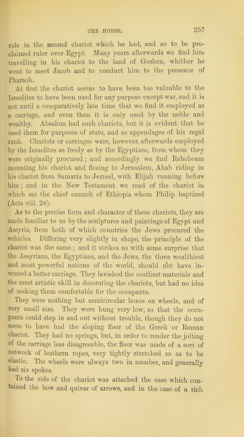 ride in the second chariot which Ire had, and so to be pro- claimed ruler over Egypt. Many years afterwards we find him travelling in his chariot to the land of Goshen, whither he went to meet Jacob and to conduct him to the presence of Pharaoh. At first the chariot seems to have been too valuable to the Israelites to have been used for any purpose except war, and it is not until a comparatively late time that we find it employed as a carriage, and even then it is only used by the noble and wealthy. Absalom had such chariots, but it is evident that he used them for purposes of state, and as appendages of his regal rank. Chariots or carriages were, however, afterwards employed by the Israelites as freely as by the Egyptians, from whom they were originally procured; and accordingly we find Rehoboam mounting his chariot and fleeing to Jerusalem, Ahab riding in his chariot from Samaria to Jezreel, with Elijah running before him ; and in the New Testament we read of the chariot in which sat the chief eunuch of Ethiopia whom Philip baptized (Acts viii. 28). As to the precise form and character of these chariots, they are made familiar to us by the sculptures and paintings of Egypt and Assyria, from both of which countries the Jews procured the vehicles. Differing very slightly in shape, the principle of the chariot was the same; and it strikes us with some surprise that the Assyrians, the Egyptians, and the Jews, the three wealthiest and most powerful nations of the world, should not have in- vented a better carriage. They lavished the costliest materials and the most artistic skill in decorating the chariots, but had no idea of making them comfortable for the occupants. They were nothing but semicircular boxes on wheels, and of very small size. They were hung very low, so that the occu- pants could step in and out without trouble, though they do not seem to have had the sloping floor of the Greek or Roman chariot. They had no springs, but, in order to render the jolting of the carriage less disagreeable, the floor was made of a sort of network of leathern ropes, very tightly stretched so as to be elastic. The wheels were always two in number, and generally had six spokes. To the side of the chariot was attached the case which con- tained the bow and quiver of arrows, and in the case of a rich