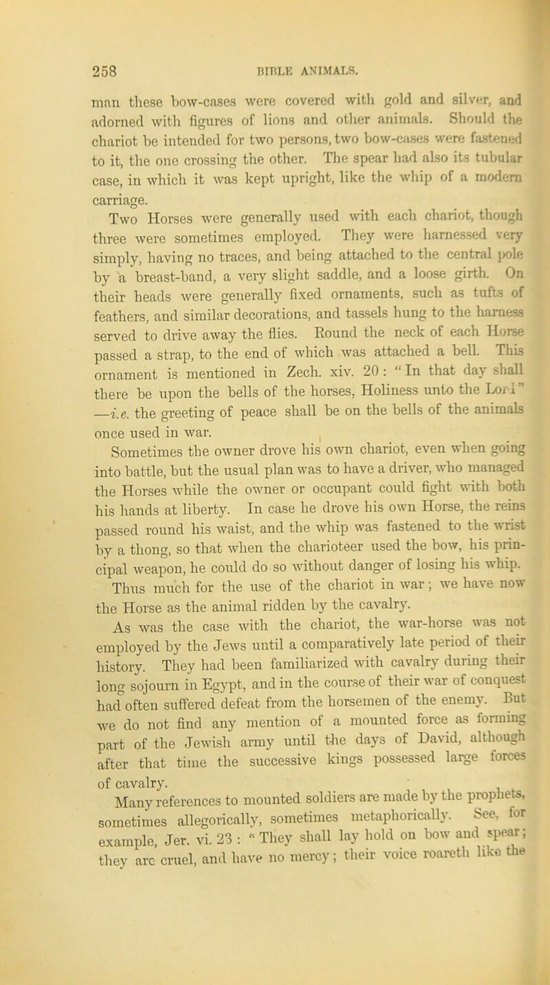 man these bow-cases were covered with gold and silver, and adorned with figures of lions and other animals. Should the chariot be intended for two persons, two bow-cases were fastened to it, the one crossing the other. The spear had aLso its tubular case, in which it was kept upright, like the whip of a modern carriage. Two Horses were generally used with each chariot, though three were sometimes employed. They were harnessed very simply, having no traces, and being attached to the central pole by a breast-band, a very slight saddle, and a loose girth. On their heads were generally fixed ornaments, such as tufts of feathers, and similar decorations, and tassels hung to the harness served to drive away the flies. Hound the neck of each Horse passed a strap, to the end of which was attached a bell. This ornament is mentioned in Zech. xiv. 20 : “ In that day shall there be upon the bells of the horses, Holiness unto the Lori” —i.e. the greeting of peace shall be on the bells of the animals once used in war. Sometimes the owner drove his own chariot, even when going into battle, but the usual plan was to have a driver, who managed the Horses while the owner or occupant could fight with both his hands at liberty. In case he drove his own Horse, the reins passed round his waist, and the whip was fastened to the wrist by a thong, so that when the charioteer used the bow, his prin- cipal weapon, he could do so without danger of losing his whip. Thus much for the use of the chariot in war; we have now the Horse as the animal ridden by the cavalry. As was the case with the chariot, the war-horse was not employed by the Jews until a comparatively late period of their history. They had been familiarized with cavalry during their long sojourn in Egypt, and in the course of their war of conquest had often suffered defeat from the horsemen of the enemy. But we do not find any mention of a mounted force as forming part of the Jewish army until the days of David, although after that time the successive kings possessed large forces of cavalry. ' Many references to mounted soldiers are made by the prophets, sometimes allegorically, sometimes metaphorically. See, for example, Jer. vi. 23 : “ They shall lay hold on bow and spear; they arc cruel, and have no mercy; their voice roareth like the
