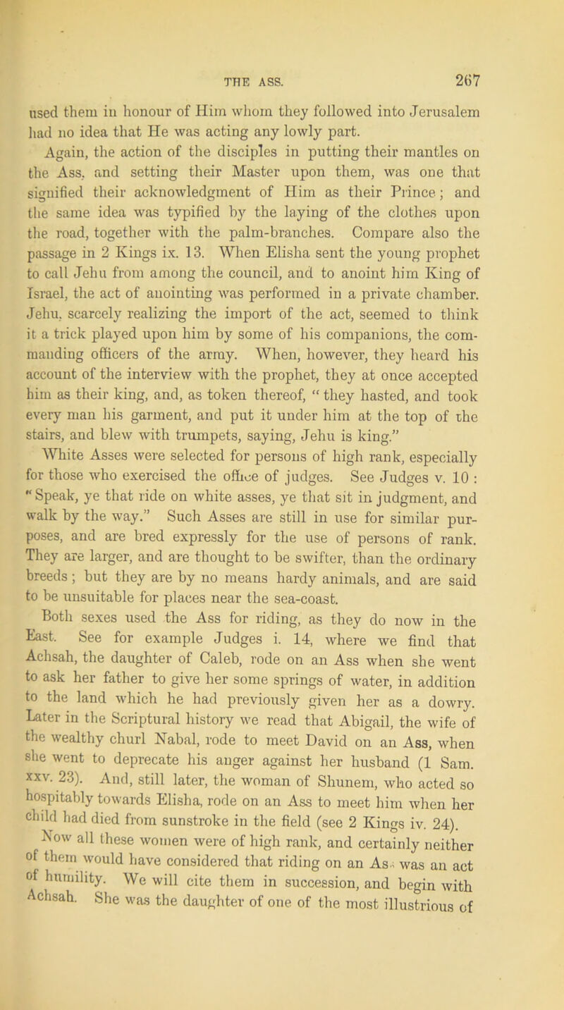 used them in honour of Him whom they followed into Jerusalem had no idea that He was acting any lowly part. Again, the action of the disciples in putting their mantles on the Ass. and setting their Master upon them, was one that signified their acknowledgment of Him as their Prince; and the same idea was typified by the laying of the clothes upon the road, together with the palm-branches. Compare also the passage in 2 Kings ix. 13. When Elisha sent the young prophet to call Jehu from among the council, and to anoint him King of Israel, the act of anointing was performed in a private chamber. Jehu, scarcely realizing the import of the act, seemed to think it a trick played upon him by some of his companions, the com- manding officers of the army. When, however, they heard his account of the interview with the prophet, they at once accepted him as their king, and, as token thereof, “ they hasted, and took every man his garment, and put it under him at the top of the stairs, and blew with trumpets, saying, Jehu is king.” White Asses were selected for persons of high rank, especially for those who exercised the office of judges. See Judges v. 10 : Speak, ye that ride on white asses, ye that sit in judgment, and walk by the way.” Such Asses are still in use for similar pur- poses, and are bred expressly for the use of persons of rank. They are larger, and are thought to be swifter, than the ordinary breeds; but they are by no means hardy animals, and are said to be unsuitable for places near the sea-coast. Both sexes used the Ass for riding, as they do now in the East, See for example Judges i. 14, where we find that Achsah, the daughter of Caleb, rode on an Ass when she went to ask her father to give her some springs of water, in addition to the land which he had previously given her as a dowry. Later in the Scriptural history we read that Abigail, the wife of the wealthy churl Nabal, rode to meet David on an Ass, when she went to deprecate his anger against her husband (1 Sam. xxv. 23). And, still later, the woman of Shunem, who acted so hospitably towards Elisha, rode on an Ass to meet him when her child had died from sunstroke in the field (see 2 Kings iv. 24). Kow all these women were of high rank, and certainly neither of them would have considered that riding on an As-; was an act of humility. We will cite them in succession, and begin with Achsah. She was the daughter of one of the most illustrious of