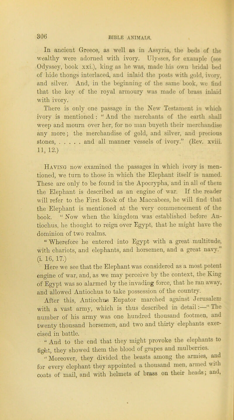 In ancient Greece, as well as in Assyria, the beds of the wealthy were adorned with ivory. Ulysses, for example (see Odyssey, book xxi.), king as he was, made his own bridal bed of hide thongs interlaced, and inlaid the posts with gold, ivory, and silver. And, in the beginning of the same book, we find that the key of the royal armoury was made of brass inlaid with ivory. There is only one passage in the New Testament in which ivory is mentioned : “ And the merchants of the earth shall weep and mourn over her, for no man buyeth their merchandise any more; the merchandise of gold, and silver, and precious stones, and all manner vessels of ivory.” (Eev. xviii. 11, 12.) Having now examined the passages in which ivory is men- tioned, we turn to those in which the Elephant itself is named. These are only to be found in the Apocrypha, and in all of them the Elephant is described as an engine of war. If the reader will refer to the First Book of the Maccabees, he will find that the Elephant is mentioned at the very commencement of the book. “ Now when the kingdom was established before An- tiochus, he thought to reign over Egypt, that he might have the dominion of two realms. “ Wherefore he entered into Egypt with a great multitude, with chariots, and elephants, and horsemen, and a great navy.” (i. 16, 17.) Here we see that the Elephant was considered as a most potent engine of war, and, as we may perceive by the context, the King of Egypt was so alarmed by the invading force, that he ran away, and allowed Antiochus to take possession of the country. After this, Antiochus Eupator marched against Jerusalem with a vast army, which is thus described in detail:—“ The number of his army was one hundred thousand footmen, and twenty thousand horsemen, and two and thirty elephants exer- cised in battle. « And to the end that they might provoke the elephants to fight, they showed them the blood of grapes and mulberries. “ Moreover, they divided the beasts among the armies, and for every elephant they appointed a thousand men. armed with coats of mail, and with helmets of brass on their heads, and,