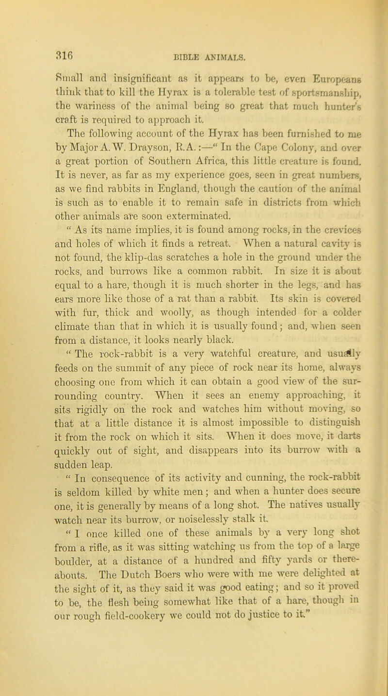 Small and insignificant as it appears to be, even Europeans think that to kill the Hyrax is a tolerable test of sportsmanship, the wariness of the animal being so great that much hunter’s craft is required to approach it. The following account of the Hyrax has been furnished to me by Major A. W. Drayson, R.A.:—“ In the Cape Colony, and over a great portion of Southern Africa, this little creature is found. It is never, as far as my experience goes, seen in great numbers, as we find rabbits in England, though the caution of the animal is such as to enable it to remain safe in districts from which other animals are soon exterminated. “ As its name implies, it is found among rocks, in the crevices and holes of which it finds a retreat. When a natural cavity is not found, the klip-das scratches a hole in the ground under the rocks, and burrows like a common rabbit. In size it is about equal to a hare, though it is much shorter in the legs, and has ears more like those of a rat than a rabbit. Its skin is covered with fur, thick and woolly, as though intended for a colder climate than that in which it is usually found; and, when seen from a distance, it looks nearly black. “ The rock-rabbit is a very watchful creature, and ususSly feeds on the summit of any piece of rock near its home, always choosing one from which it can obtain a good view of the sur- rounding country. When it sees an enemy approaching, it sits rigidly on the rock and watches him without moving, so that at a little distance it is almost impossible to distinguish it from the rock on which it sits. When it does move, it darts quickly out of sight, and disappears into its burrow with a sudden leap. “ In consequence of its activity and cunning, the rock-rabbit is seldom killed by white men; and when a hunter does secure one, it is generally by means of a long shot. The natives usually watch near its burrow, or noiselessly stalk it. “ I once killed one of these animals by a very long shot from a rifle, as it was sitting watching us from the top of a large boulder, at a distance of a hundred and fifty yards or there- abouts. The Dutch Boers who were with me were delighted at the sight of it, as they said it was good eating; and so it proved to be, the flesh being somewhat like that of a hare, though in our rough field-cookery we could not do justice to it.”