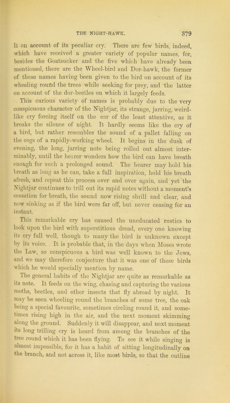 it on account of its peculiar cry. There are few birds, indeed, which have received a greater variety of popular names, for, besides the Goatsucker and the five which have already been mentioned, there are the Wheel-bird and Dor-hawk, the former of these names having been given to the bird on account of its wheeling round the trees while seeking for prey, and the latter on account of the dor-beetles on which it largely feeds. This curious variety of names is probably due to the very conspicuous character of the Nightjar, its strange, jarring, weird- like cry forcing itself on the ear of the least attentive, as it breaks the silence of night. It hardly seems like the cry of a bird, but rather resembles the sound of a pallet falling on the cogs of a rapidly-working wheel. It begins in the dusk of evening, the long, jarring note being rolled out almost inter- minably, until the hearer wonders how the bird can have breath enough for such a prolonged sound. The hearer may hold his breath as long as he can, take a full inspiration, hold his breath afresh, and repeat this process over and over again, and yet the Nightjar continues to trill out its rapid notes without a moment’s cessation for breath, the sound now rising shrill and clear, and now sinking as if the bird were far off, but never ceasing for an instant. This remarkable cry has caused the uneducated rustics to look upon the bird with superstitious dread, every one knowing its cry full well, though to many the bird is unknown except by its voice. It is probable that, in the days when Moses wrote the Law, so conspicuous a bird was well known to the Jews, and we may therefore conjecture that it was one of those birds which he would specially mention by name. The general habits of the Nightjar are quite as remarkable as its note. It feeds on the wing, chasing and capturing the various moths, beetles, and other insects that fly abroad by night. It may be seen wheeling round the branches of some tree, the oak being a special favourite, sometimes circling round it, and some- times rising high in the air, and the next moment skimming along the ground. Suddenly it will disappear, and next moment its long trilling cry is heard from among the branches of the tree round which it has been flying. To see it while singing is almost impossible, for it has a habit of sitting longitudinally on the branch, and not across it, like most birds, so that the outline