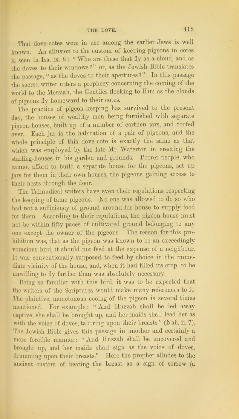 That dove-cotes were in use among the earlier Jews is well known. An allusion to the custom of keeping pigeons in cotes is seen in Isa. lx. 8 : “ Who are these that fly as a cloud, and as the doves to their windows?” or, as the Jewish Bible translates the passage, “ as the doves to their apertures ? ” In this passage the sacred writer utters a prophecy concerning the coming of the world to the Messiah, the Gentiles flocking to Him as the clouds of pigeons fly homeward to their cotes. The practice of pigeon-keeping has survived to the present day, the houses of wealthy men being furnished with separate pigeon-houses, built up of a number of earthen jars, and roofed over. Each jar is the habitation of a pair of pigeons, and the whole principle of this dove-cote is exactly the same as that which was employed by the late Mr. Waterton in erecting the starling-houses in his garden and grounds. Poorer people, who cannot afford to build a separate house for the pigeons, set up jars for them in their own houses, the pigeons gaining access to their nests through the door. The Talmudical writers have even their regulations respecting the keeping of tame pigeons. No one was allowed to do so who had not a sufficiency of ground around his house to supply food for them. According to their regulations, the pigeon-house must not be within fifty paces of cultivated ground belonging to any one except the owner of the pigeons. The reason for this pro- hibition was, that as the pigeon was known to be an exceedingly voracious bird, it should not feed at the expense of a neighbour. It was conventionally supposed to feed by choice in the imme- diate vicinity of the house, and, when it had filled its crop, to be unwilling to fly farther than was absolutely necessary. Being so familiar with this bird, it was to be expected that the writers of the Scriptures would make many references to it. The plaintive, monotonous cooing of the pigeon is several times mentioned. For example: “ And Huzzab shall be led away captive, she shall be brought up, and her maids shall lead her as with the voice of doves, taboring upon their breasts ” (Nah. ii. 7). The Jewish Bible gives this passage in another and certainly a more forcible manner: “And Huzzab shall be u-ncovered and brought up, and her maids shall sigh as the voice of doves, drumming upon their breasts.” Here the prophet alludes to the ancient custom of beating the breast as a sign of sorrow (a