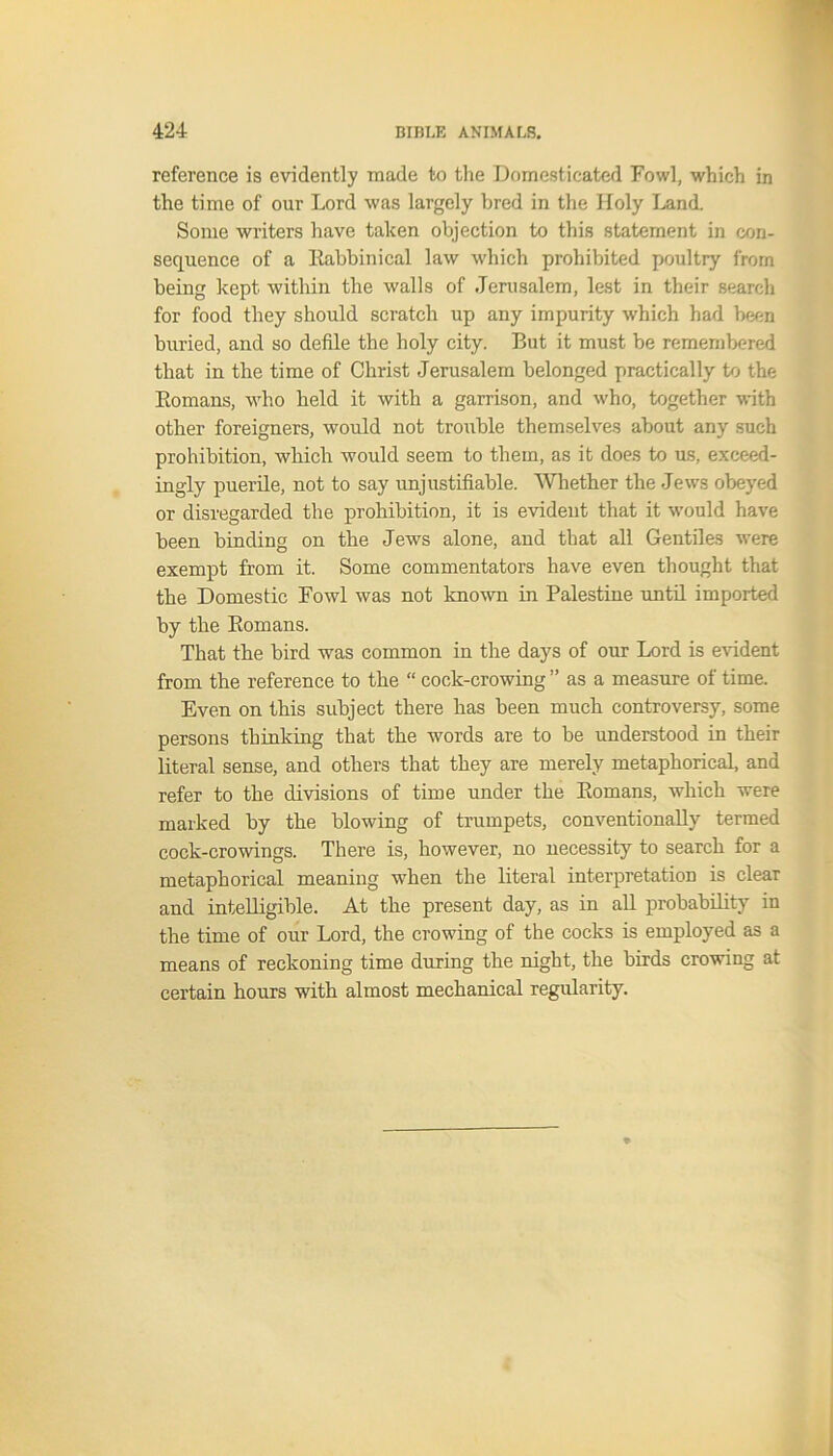 reference is evidently made to the Domesticated Fowl, which in the time of our Lord was largely bred in the Holy Land. Some writers have taken objection to this statement in con- sequence of a Rabbinical law which prohibited poultry from being kept within the walls of Jerusalem, lest in their search for food they should scratch up any impurity which had been buried, and so defile the holy city. But it must be remembered that in the time of Christ Jerusalem belonged practically to the Romans, who held it with a garrison, and who, together with other foreigners, would not trouble themselves about any such prohibition, which would seem to them, as it does to us, exceed- ingly puerile, not to say unjustifiable. Whether the Jews obeyed or disregarded the prohibition, it is evident that it would have been binding on the Jews alone, and that all Gentiles were exempt from it. Some commentators have even thought that the Domestic Fowl was not known in Palestine until imported by the Romans. That the bird was common in the days of our Lord is evident from the reference to the “ cock-crowing ” as a measure of time. Even on this subject there has been much controversy, some persons thinking that the words are to be understood in their literal sense, and others that they are merely metaphorical, and refer to the divisions of time under the Romans, which were marked by the blowing of trumpets, conventionally termed cock-crowings. There is, however, no necessity to search for a metaphorical meaning when the literal interpretation is clear and intelligible. At the present day, as in all probability in the time of our Lord, the crowing of the cocks is employed as a means of reckoning time during the night, the birds crowing at certain hours with almost mechanical regularity.