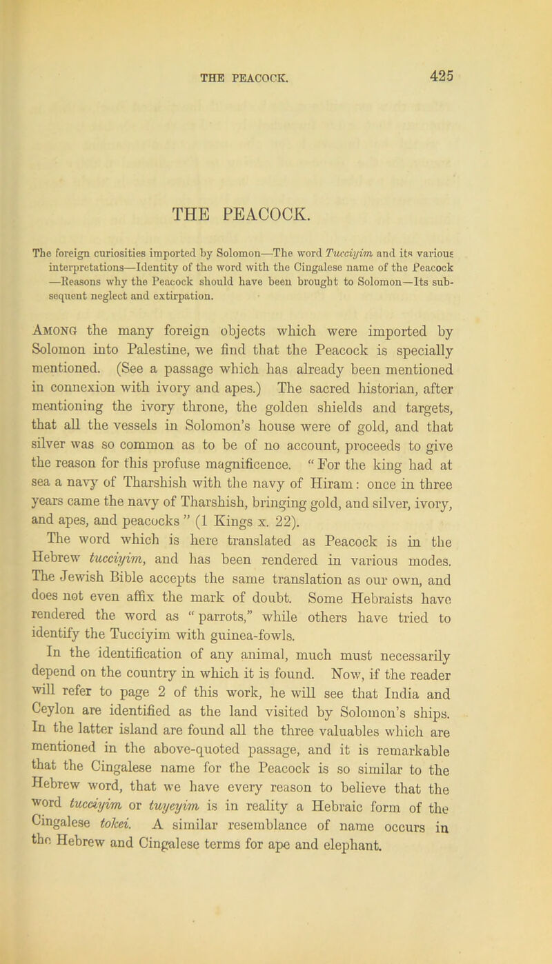 THE PEACOCK. The foreign curiosities imported by Solomon—The word Tucciyim, and its various interpretations—Identity of the word with the Cingalese name of the Peacock —Reasons why the Peacock should have been brought to Solomon—Its sub- sequent neglect and extirpation. Among the many foreign objects which were imported by Solomon into Palestine, we find that the Peacock is specially mentioned. (See a passage which has already been mentioned in connexion with ivory and apes.) The sacred historian, after mentioning the ivory throne, the golden shields and targets, that all the vessels in Solomon’s house were of gold, and that silver was so common as to be of no account, proceeds to give the reason for this profuse magnificence. “ For the king had at sea a navy of Tharshish with the navy of Hiram: once in three years came the navy of Tharshish, bringing gold, and silver, ivory, and apes, and peacocks ” (1 Kings x. 22). The word which is here translated as Peacock is in the Hebrew tucciyim, and has been rendered in various modes. The Jewish Bible accepts the same translation as our own, and does not even affix the mark of doubt. Some Hebraists have rendered the word as “ parrots,” while others have tried to identify the Tucciyim with guinea-fowls. In the identification of any animal, much must necessarily depend on the country in which it is found. Now, if the reader will refer to page 2 of this work, he will see that India and Ceylon are identified as the land visited by Solomon’s ships. In the latter island are found all the three valuables which are mentioned in the above-quoted passage, and it is remarkable that the Cingalese name for the Peacock is so similar to the Hebrew word, that we have every reason to believe that the word tucciyim or tuyeyim is in reality a Hebraic form of the Cingalese tolcei. A similar resemblance of name occurs in the Hebrew and Cingalese terms for ape and elephant.