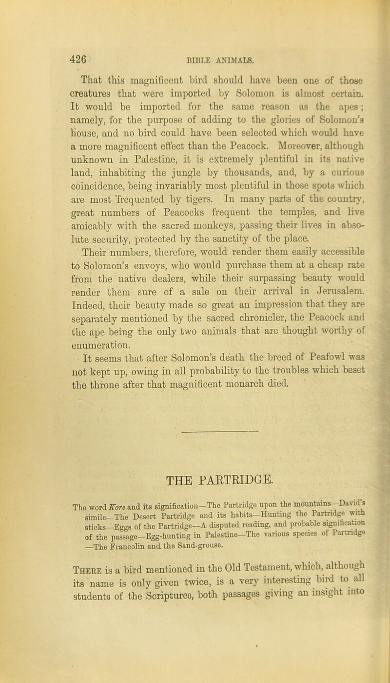 That this magnificent bird should have been one of those creatures that were imported by Solomon is almost certain. It would be imported for the same reason as the apes; namely, for the purpose of adding to the glories of Solomon’s house, and no bird could have been selected which would have a more magnificent effect than the Peacock. Moreover, although unknown in Palestine, it is extremely plentiful in its native land, inhabiting the jungle by thousands, and, by a curious coincidence, being invariably most plentiful in those spots which are most ‘frequented by tigers. In many parts of the country, great numbers of Peacocks frequent the temples, and live amicably with the sacred monkeys, passing their lives in abso- lute security, protected by the sanctity of the place. Their numbers, therefore, would render them easily accessible to Solomon’s envoys, who would purchase them at a cheap rate from the native dealers, while their surpassing beauty* would render them sure of a sale on their arrival in Jerusalem. Indeed, their beauty made so great an impression that they are separately mentioned by the sacred chronicler, the Peacock and the ape being the only two animals that are thought worthy of enumeration. It seems that after Solomon’s death the breed of Peafowl was not kept up, owing in all probability to the troubles which beset the throne after that magnificent monarch died. THE PARTRIDGE. The word Kore and its signification-The Partridge upon the mountains—David's simile—The Desert Partridge and its habits—Hunting the Partridge with sticks—Eggs of the Partridge—A disputed reading, and probable signification of the passage—Egg-hunting in Palestine—The various species of Partridge —The Francolin and the Sand-grouse. There is a bird mentioned in the Old Testament, which, although its name is only given twice, is a very interesting bird to all students of the Scriptures, both passages giving an insight into